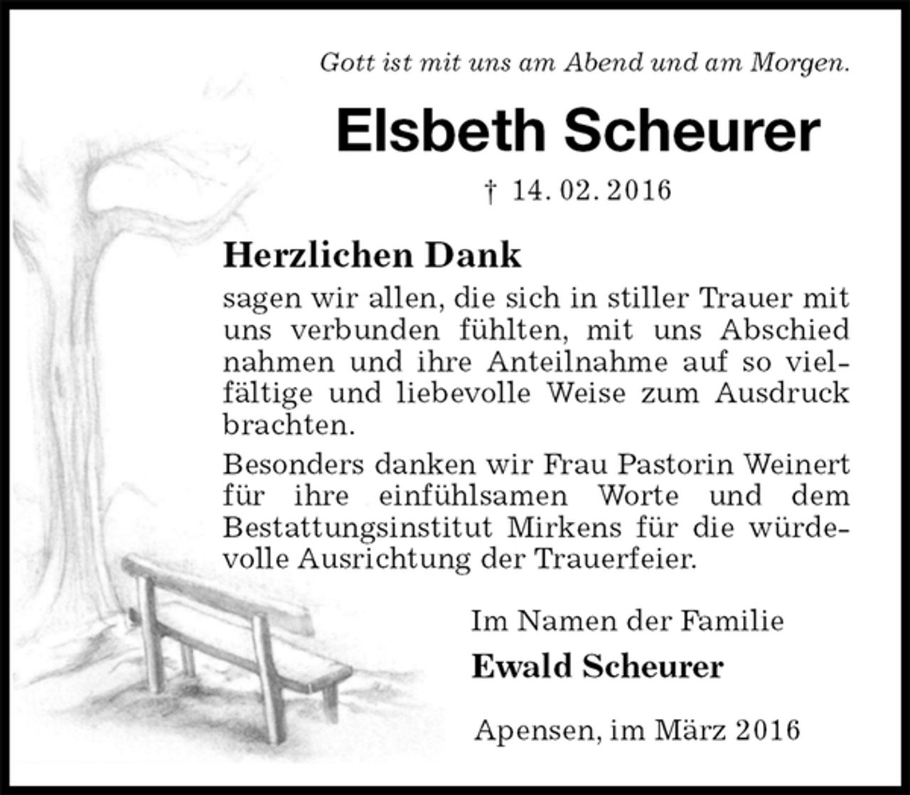 <p>Gott ist mit uns am Abend und am Morgen.<br />Elsbeth Scheurer<br />† 14. 02. 2016<br />Herzlichen Dank<br />sagen wir allen, die sich in stiller Trauer mit uns verbunden fühlten, mit uns Abschied nahmen und ihre Anteilnahme auf so vielfältige und liebevolle Weise zum Ausdruck brachten.<br />Besonders danken wir Frau Pastorin Weinert<br />für ihre einfühlsamen Worte und dem<br />Bestattungsinstitut Mirkens für die würdevolle Ausrichtung der Trauerfeier.<br />Im Namen der Familie<br />Ewald Scheurer<br />Apensen, im März 2016</p>