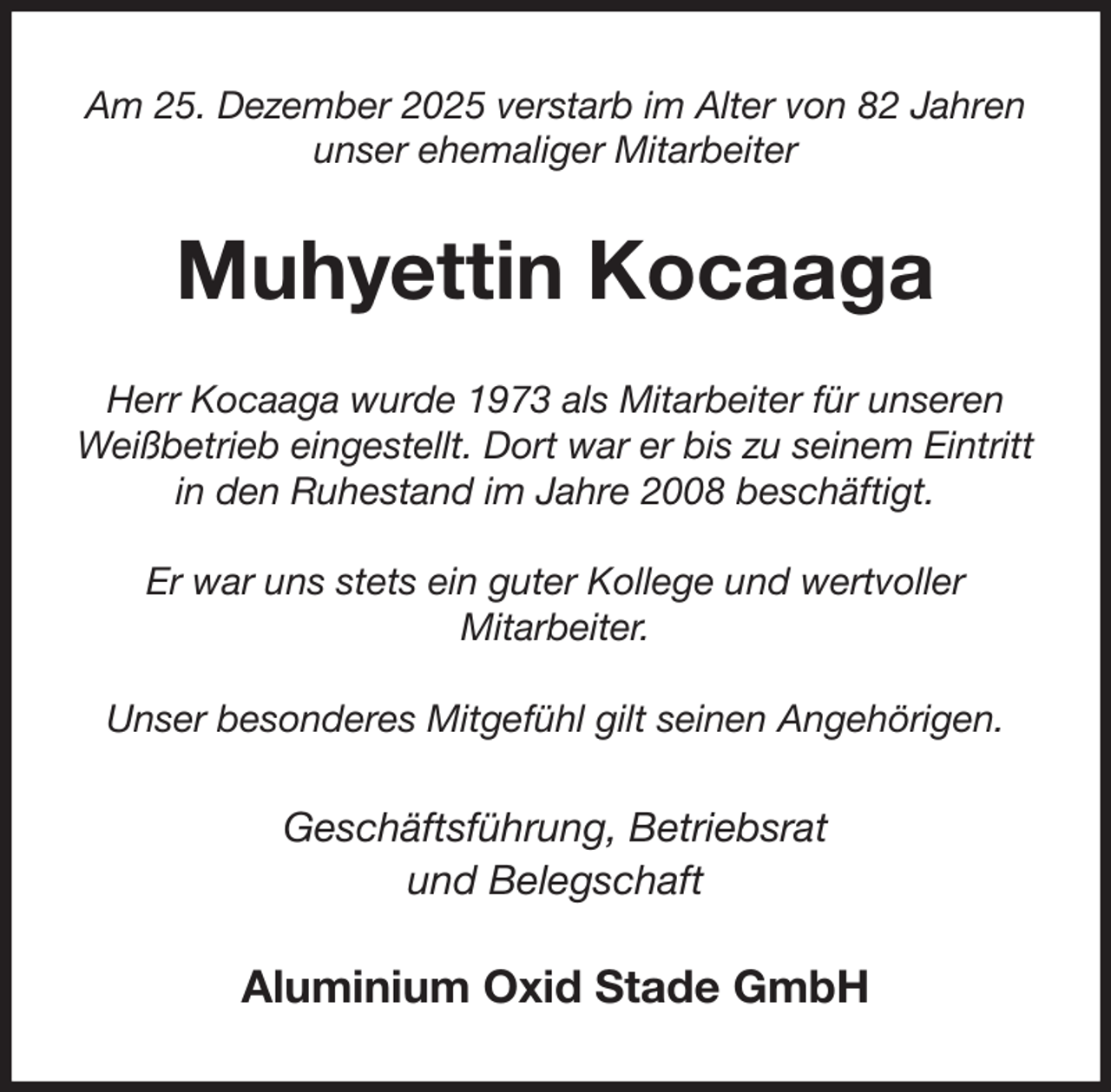 <p>Am 25. Dezember 2025 verstarb im Alter von 82 Jahren unser ehemaliger Mitarbeiter<br />Muhyettin Kocaaga<br />Herr Kocaaga wurde 1973 als Mitarbeiter für unseren Weißbetrieb eingestellt. Dort war er bis zu seinem Eintritt in den Ruhestand im Jahre 2008 beschäftigt.</p><p>Er war uns stets ein guter Kollege und wertvoller<br />Mitarbeiter.</p><p>Unser besonderes Mitgefühl gilt seinen Angehörigen.<br />Geschäftsführung, Betriebsrat<br />und Belegschaft<br />Aluminium Oxid Stade GmbH</p>