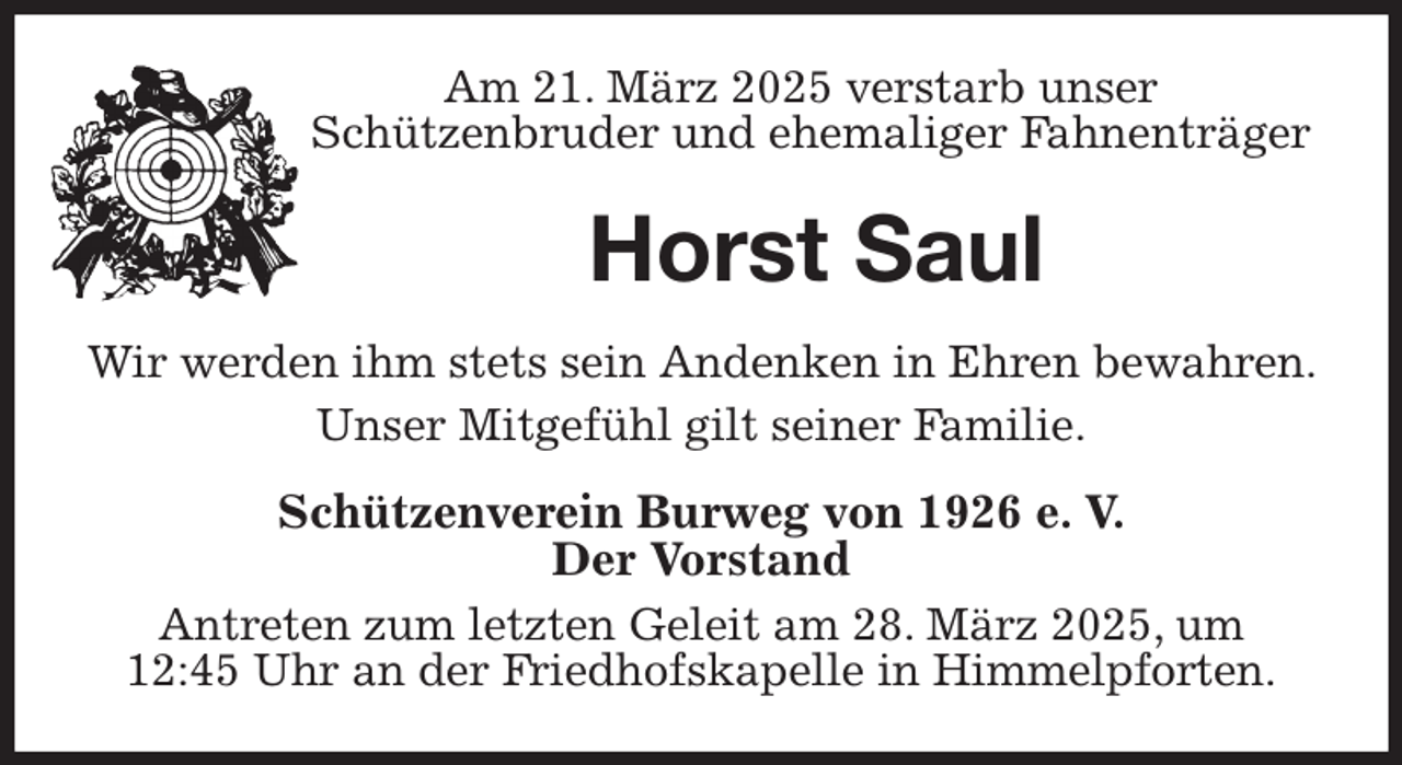 <p>Am 21. März 2025 verstarb unser<br />Schützenbruder und ehemaliger Fahnenträger<br />Horst Saul<br />Wir werden ihm stets sein Andenken in Ehren bewahren. Unser Mitgefühl gilt seiner Familie.<br />Schützenverein Burweg von 1926 e. V.<br />Der Vorstand<br />Antreten zum letzten Geleit am 28. März 2025, um<br />12:45 Uhr an der Friedhofskapelle in Himmelpforten.</p>