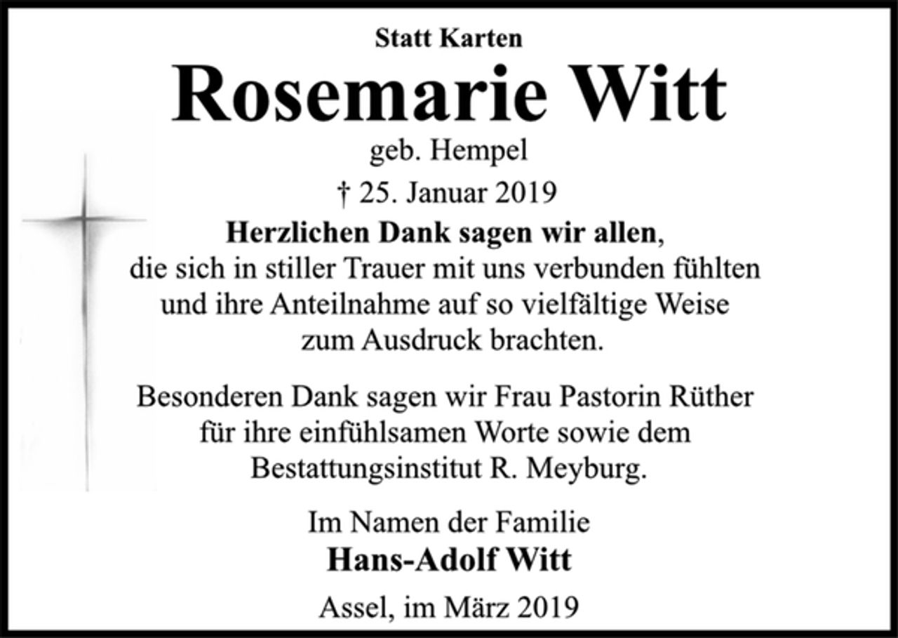 <p>Statt Karten<br />Rosemarie Witt<br />geb. Hempel<br />† 25. Januar 2019<br />Herzlichen Dank sagen wir allen,<br />die sich in stiller Trauer mit uns verbunden fühlten<br />und ihre Anteilnahme auf so vielfältige Weise<br />zum Ausdruck brachten.<br />Besonderen Dank sagen wir Frau Pastorin Rüther<br />für ihre einfühlsamen Worte sowie dem<br />Bestattungsinstitut R. Meyburg.<br />Im Namen der Familie<br />Hans-Adolf Witt<br />Assel, im März 2019</p>