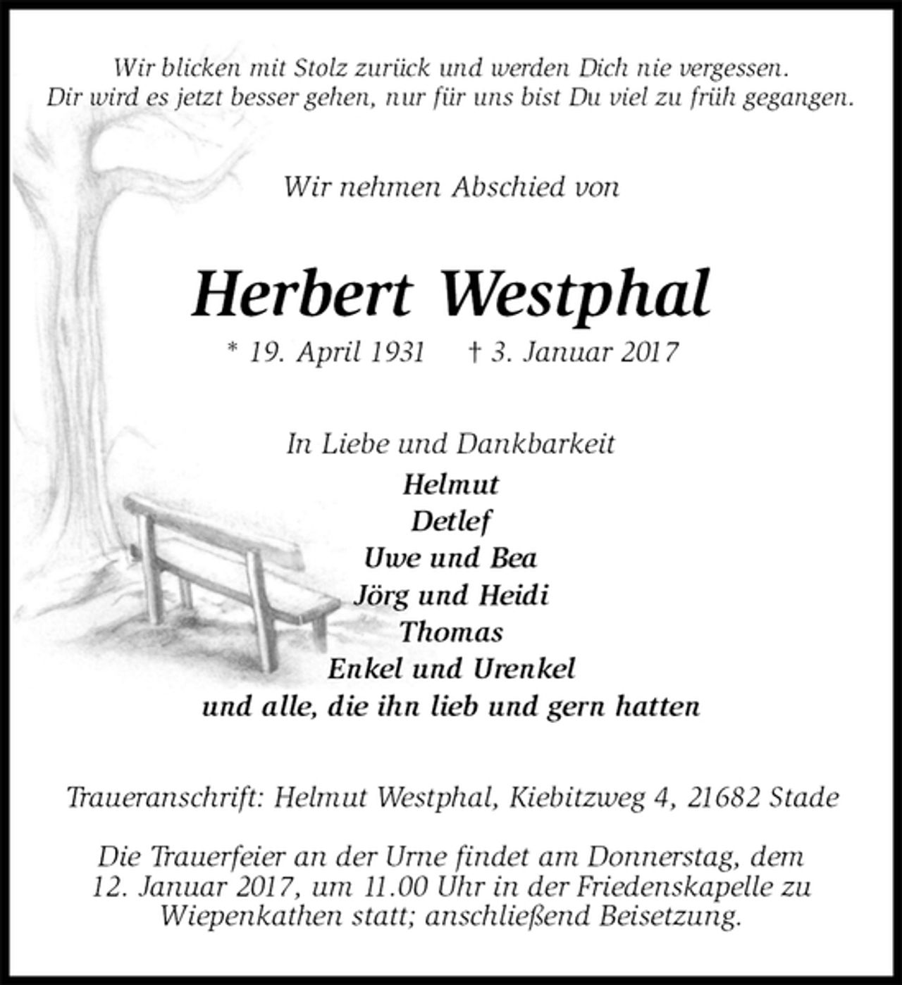 <p>Wir blicken mit Stolz zurück und werden Dich nie vergessen.<br />Dir wird es jetzt besser gehen, nur für uns bist Du viel zu früh gegangen.<br />Wir nehmen Abschied von<br />Herbert Westphal<br />* 19. April 1931 † 3. Januar 2017<br />In Liebe und Dankbarkeit<br />Helmut<br />Detlef<br />Uwe und Bea<br />Jörg und Heidi<br />Thomas<br />Enkel und Urenkel<br />und alle, die ihn lieb und gern hatten<br />Traueranschrift: Helmut Westphal, Kiebitzweg 4, 21682 Stade</p><p>Die Trauerfeier an der Urne findet am Donnerstag, dem<br />12. Januar 2017, um 11.00 Uhr in der Friedenskapelle zu<br />Wiepenkathen statt; anschließend Beisetzung.</p>