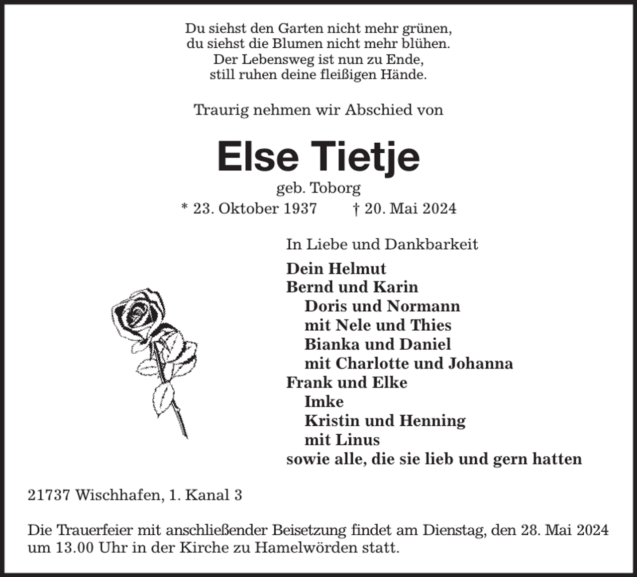 <p>Du siehst den Garten nicht mehr grünen,<br />du siehst die Blumen nicht mehr blühen.<br />Der Lebensweg ist nun zu Ende,<br />still ruhen deine fleißigen Hände.<br />Traurig nehmen wir Abschied von<br />Else Tietje<br />geb. Toborg<br />* 23. Oktober 1937 † 20. Mai 2024<br />In Liebe und Dankbarkeit<br />Dein Helmut<br />Bernd und Karin<br />Doris und Normann<br />mit Nele und Thies<br />Bianka und Daniel<br />mit Charlotte und Johanna<br />Frank und Elke<br />Imke<br />Kristin und Henning<br />mit Linus<br />sowie alle, die sie lieb und gern hatten<br />21737 Wischhafen, 1. Kanal 3</p><p>Die Trauerfeier mit anschließender Beisetzung findet am Dienstag, den 28. Mai 2024<br />um 13.00 Uhr in der Kirche zu Hamelwörden statt.</p>