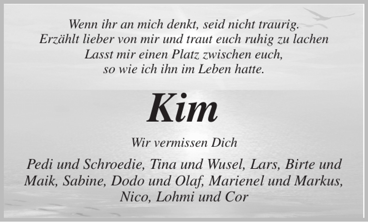 <p>Wenn ihr an mich denkt, seid nicht traurig.<br />Erzählt lieber von mir und traut euch ruhig zu lachen<br />Lasst mir einen Platz zwischen euch,<br />so wie ich ihn im Leben hatte.<br />Kim<br />Wir vermissen Dich<br />Pedi und Schroedie, Tina und Wusel, Lars, Birte und Maik, Sabine, Dodo und Olaf, Marienel und Markus,<br />Nico, Lohmi und Cor</p>