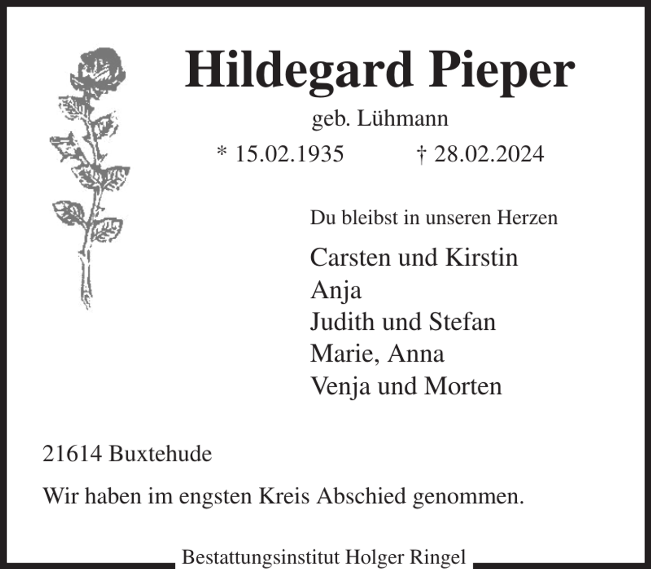 <p>Hildegard Pieper<br />geb. Lühmann<br />* 15.02.1935 † 28.02.2024<br />Du bleibst in unseren Herzen<br />Carsten und Kirstin<br />Anja<br />Judith und Stefan<br />Marie, Anna<br />Venja und Morten<br />21614 Buxtehude<br />Wir haben im engsten Kreis Abschied genommen.<br />Bestattungsinstitut Holger Ringel</p>