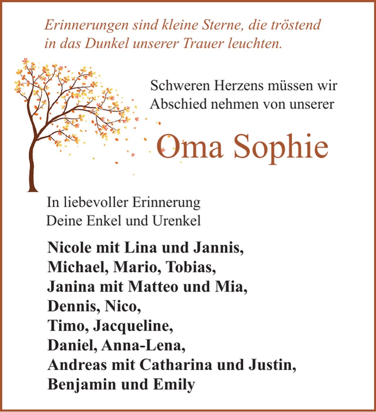 <p>Erinnerungen sind kleine Sterne, die tröstend<br />in das Dunkel unserer Trauer leuchten.<br />Schweren Herzens müssen wir<br />Abschied nehmen von unserer</p><p>Oma Sophie<br />In liebevoller Erinnerung<br />Deine Enkel und Urenkel</p><p>Nicole mit Lina und Jannis,<br />Michael, Mario, Tobias,<br />Janina mit Matteo und Mia,<br />Dennis, Nico,<br />Timo, Jacqueline,<br />Daniel, Anna-Lena,<br />Andreas mit Catharina und Justin,<br />Benjamin und Emily</p>