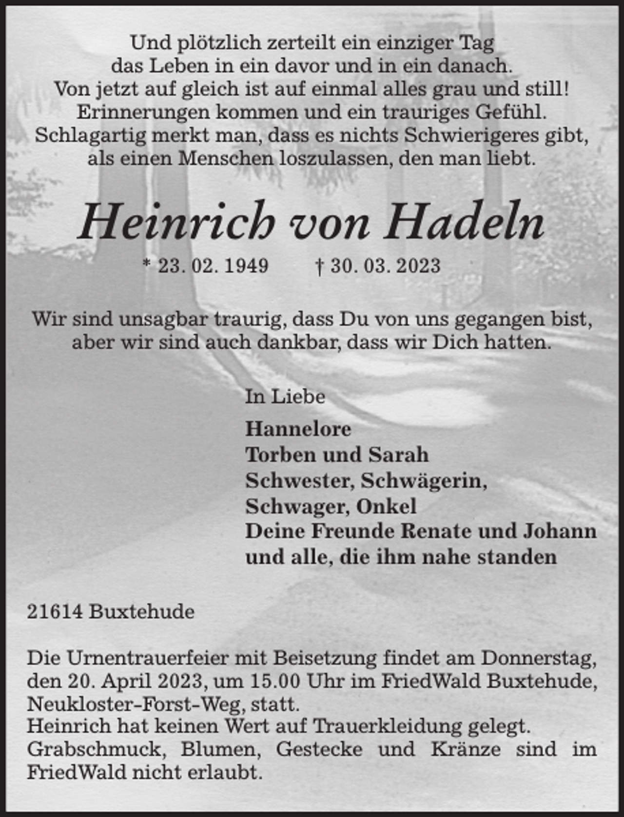 <p>Und plötzlich zerteilt ein einziger Tag<br />das Leben in ein davor und in ein danach.<br />Von jetzt auf gleich ist auf einmal alles grau und still!<br />Erinnerungen kommen und ein trauriges Gefühl.<br />Schlagartig merkt man, dass es nichts Schwierigeres gibt,<br />als einen Menschen loszulassen, den man liebt.<br />Heinrich von Hadeln<br />* 23. 02. 1949 † 30. 03. 2023<br />Wir sind unsagbar traurig, dass Du von uns gegangen bist,<br />aber wir sind auch dankbar, dass wir Dich hatten.<br />In Liebe<br />Hannelore<br />Torben und Sarah<br />Schwester, Schwägerin,<br />Schwager, Onkel<br />Deine Freunde Renate und Johann<br />und alle, die ihm nahe standen<br />21614 Buxtehude</p><p>Die Urnentrauerfeier mit Beisetzung findet am Donnerstag,<br />den 20. April 2023, um 15.00 Uhr im FriedWald Buxtehude, Neukloster-Forst-Weg, statt.<br />Heinrich hat keinen Wert auf Trauerkleidung gelegt.<br />Grabschmuck, Blumen, Gestecke und Kränze sind im FriedWald nicht erlaubt.</p>