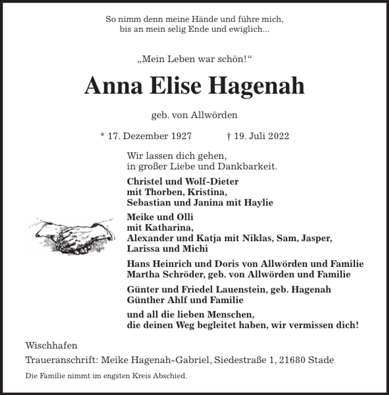 <p>So nimm denn meine Hände und führe mich,<br />bis an mein selig Ende und ewiglich...</p><p>„Mein Leben war schön!“<br />Anna Elise Hagenah</p><p>geb. von Allwörden</p><p>* 17. Dezember 1927 † 19. Juli 2022<br />Wir lassen dich gehen,<br />in großer Liebe und Dankbarkeit.<br />Christel und Wolf-Dieter<br />mit Thorben, Kristina,<br />Sebastian und Janina mit Haylie<br />Meike und Olli<br />mit Katharina,<br />Alexander und Katja mit Niklas, Sam, Jasper,<br />Larissa und Michi<br />Hans Heinrich und Doris von Allwörden und Familie<br />Martha Schröder, geb. von Allwörden und Familie<br />Günter und Friedel Lauenstein, geb. Hagenah<br />Günther Ahlf und Familie<br />und all die lieben Menschen,<br />die deinen Weg begleitet haben, wir vermissen dich!<br />Wischhafen<br />Traueranschrift: Meike Hagenah-Gabriel, Siedestraße 1, 21680 Stade<br />Die Familie nimmt im engsten Kreis Abschied.</p>