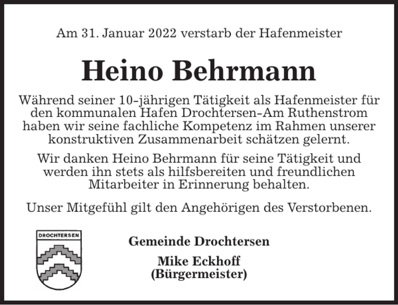 <p>Am 31. Januar 2022 verstarb der Hafenmeister<br />Heino Behrmann<br />Während seiner 10-jährigen Tätigkeit als Hafenmeister für den kommunalen Hafen Drochtersen-Am Ruthenstrom<br />haben wir seine fachliche Kompetenz im Rahmen unserer konstruktiven Zusammenarbeit schätzen gelernt.<br />Wir danken Heino Behrmann für seine Tätigkeit und<br />werden ihn stets als hilfsbereiten und freundlichen<br />Mitarbeiter in Erinnerung behalten.<br />Unser Mitgefühl gilt den Angehörigen des Verstorbenen.<br />Gemeinde Drochtersen<br />Mike Eckhoff<br />(Bürgermeister)</p>