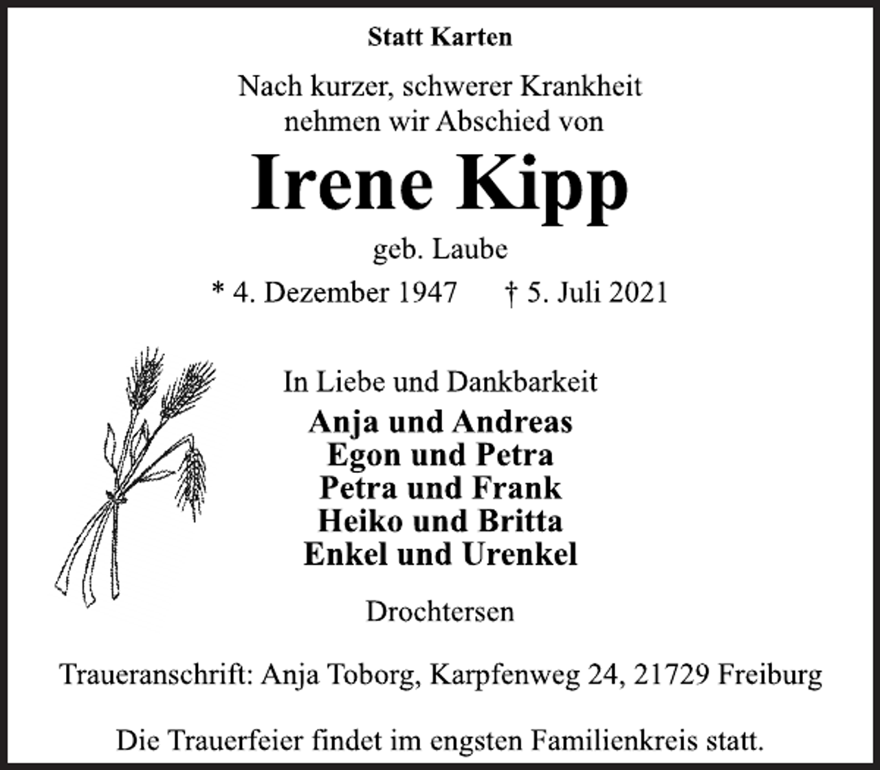 <p>Statt Karten<br />Nach kurzer, schwerer Krankheit<br />nehmen wir Abschied von<br />Irene Kipp<br />geb. Laube<br />* 4. Dezember 1947 † 5. Juli 2021<br />In Liebe und Dankbarkeit<br />Anja und Andreas<br />Egon und Petra<br />Petra und Frank<br />Heiko und Britta<br />Enkel und Urenkel<br />Drochtersen<br />Traueranschrift: Anja Toborg, Karpfenweg 24, 21729 Freiburg<br />Die Trauerfeier findet im engsten Familienkreis statt.</p>