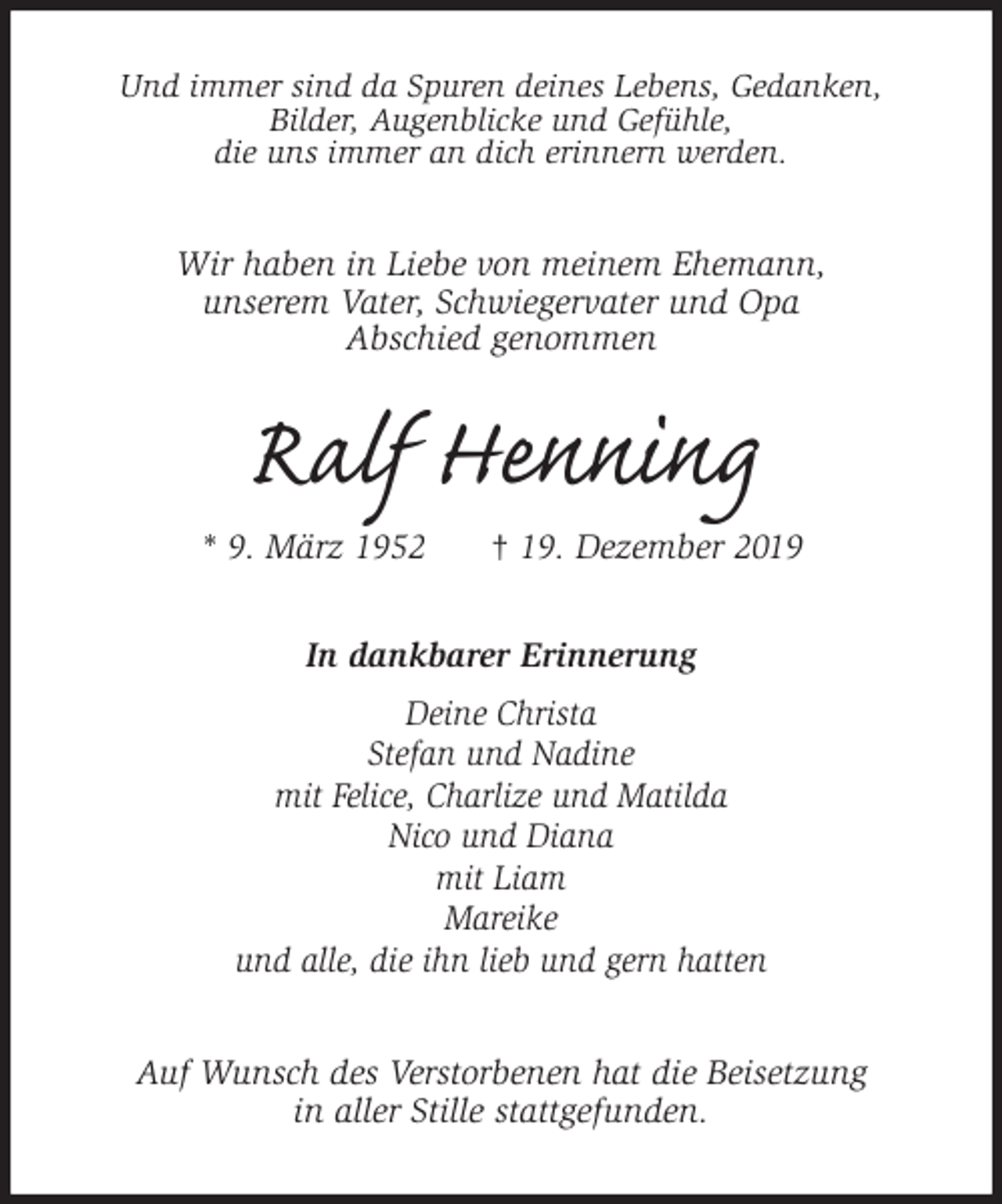<p>Und immer sind da Spuren deines Lebens, Gedanken,<br />Bilder, Augenblicke und Gefühle,<br />die uns immer an dich erinnern werden.<br />Wir haben in Liebe von meinem Ehemann,<br />unserem Vater, Schwiegervater und Opa<br />Abschied genommen<br />Ralf Henning<br />* 9. März 1952 † 19. Dezember 2019<br />In dankbarer Erinnerung<br />Deine Christa<br />Stefan und Nadine<br />mit Felice, Charlize und Matilda<br />Nico und Diana<br />mit Liam<br />Mareike<br />und alle, die ihn lieb und gern hatten<br />Auf Wunsch des Verstorbenen hat die Beisetzung<br />in aller Stille stattgefunden.</p>