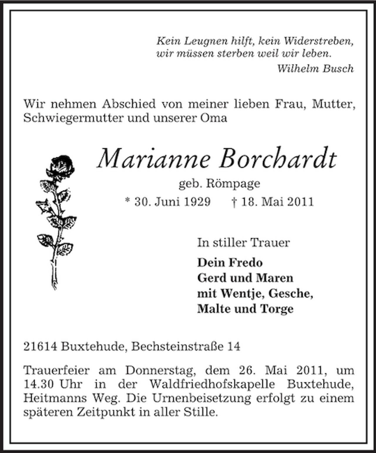 <p>Kein Leugnen hilft, kein Widerstreben,<br />wir müssen sterben weil wir leben.<br />Wilhelm Busch<br />Wir nehmen Abschied von meiner lieben Frau, Mutter, Schwiegermutter und unserer Oma<br />Marianne Borchardt<br />geb. Römpage<br />* 30. Juni 1929 † 18. Mai 2011<br />In stiller Trauer<br />Dein Fredo<br />Gerd und Maren<br />mit Wentje, Gesche,<br />Malte und Torge<br />21614 Buxtehude, Bechsteinstraße 14<br />Trauerfeier am Donnerstag, dem 26. Mai 2011, um 14.30 Uhr in der Waldfriedhofskapelle Buxtehude,<br />Heitmanns Weg. Die Urnenbeisetzung erfolgt zu einem späteren Zeitpunkt in aller Stille.</p>