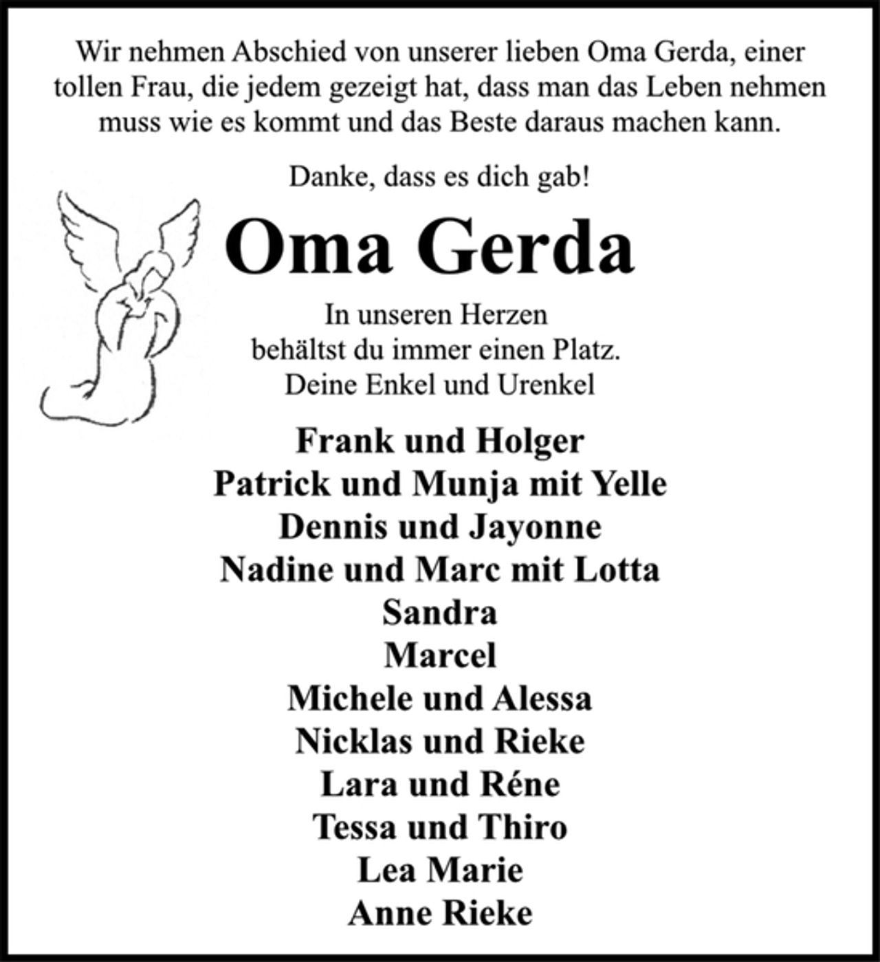 <p>In unseren Herzen<br />behältst du immer einen Platz.<br />Deine Enkel und Urenkel<br />Frank und Holger<br />Patrick und Munja mit Yelle<br />Dennis und Jayonne<br />Nadine und Marc mit Lotta<br />Sandra<br />Marcel<br />Michele und Alessa<br />Nicklas und Rieke<br />Lara und Réne<br />Tessa und Thiro<br />Lea Marie<br />Anne Rieke<br />Oma Gerda<br />Danke, dass es dich gab!<br />Wir nehmen Abschied von unserer lieben Oma Gerda, einer<br />tollen Frau, die jedem gezeigt hat, dass man das Leben nehmen<br />muss wie es kommt und das Beste daraus machen kann.</p>