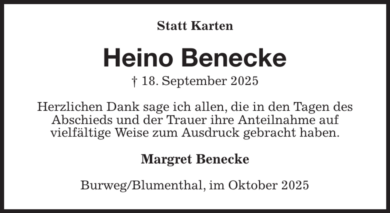 <p>Statt Karten<br />Heino Benecke<br />† 18. September 2025<br />Herzlichen Dank sage ich allen, die in den Tagen des Abschieds und der Trauer ihre Anteilnahme auf<br />vielfältige Weise zum Ausdruck gebracht haben.<br />Margret Benecke<br />Burweg/Blumenthal, im Oktober 2025</p>