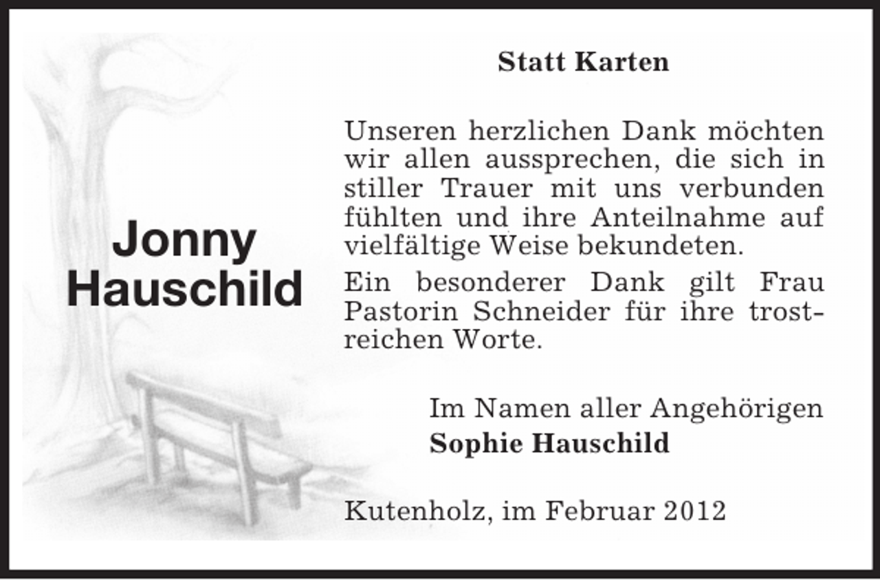 <p>Statt Karten</p><p>Jonny<br />Hauschild</p><p>Unseren herzlichen Dank möchten<br />wir allen aussprechen, die sich in<br />stiller Trauer mit uns verbunden<br />fühlten und ihre Anteilnahme auf<br />vielfältige Weise bekundeten.<br />Ein besonderer Dank gilt Frau<br />Pastorin Schneider für ihre trostreichen Worte.<br />Im Namen aller Angehörigen<br />Sophie Hauschild<br />Kutenholz, im Februar 2012</p>