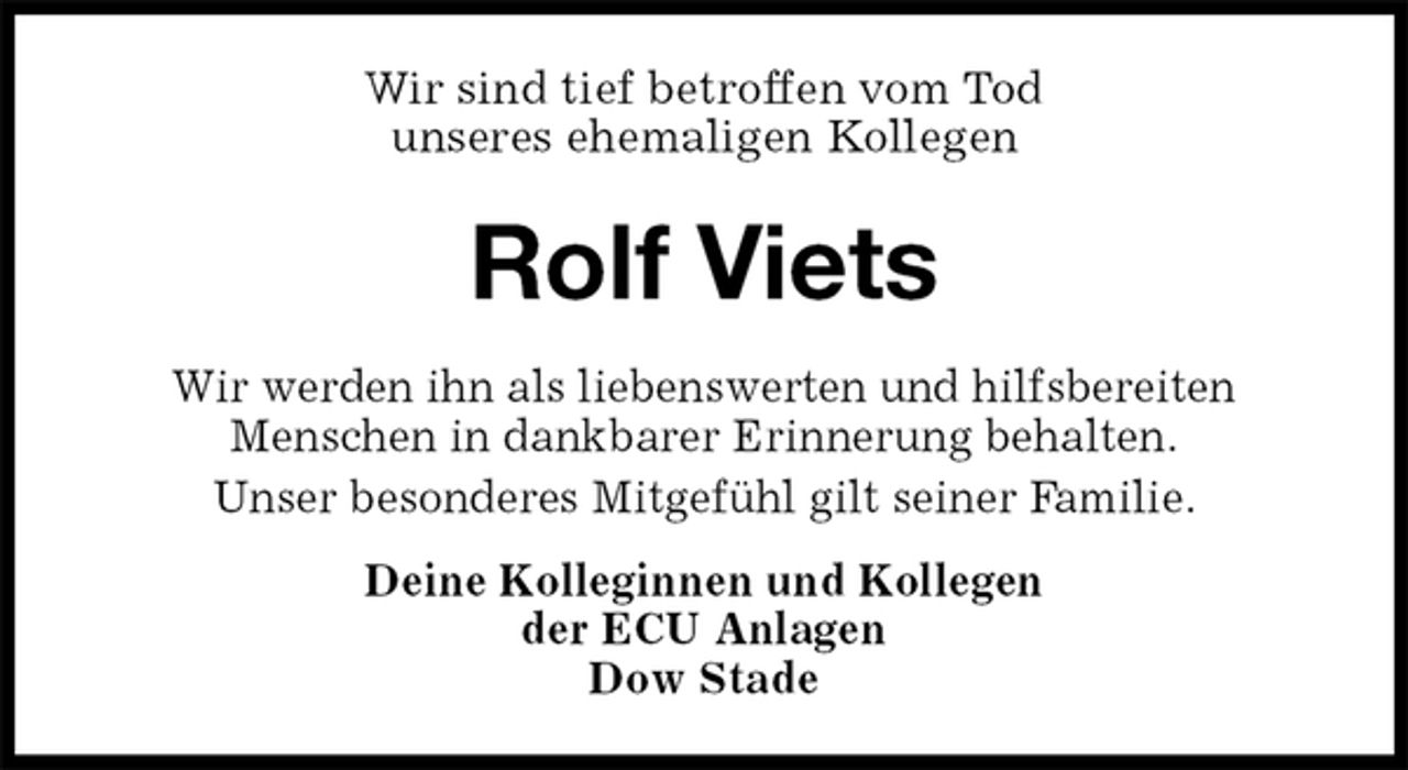 <p>Wir sind tief betroffen vom Tod<br />unseres ehemaligen Kollegen<br />Rolf Viets<br />Wir werden ihn als liebenswerten und hilfsbereiten<br />Menschen in dankbarer Erinnerung behalten.<br />Unser besonderes Mitgefühl gilt seiner Familie.<br />Deine Kolleginnen und Kollegen<br />der ECU Anlagen<br />Dow Stade</p>