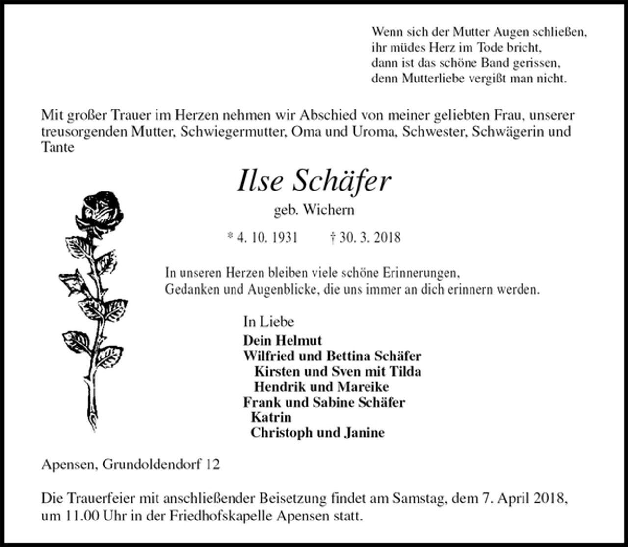 <p>Wenn sich der Mutter Augen schließen,<br />ihr müdes Herz im Tode bricht,<br />dann ist das schöne Band gerissen,<br />denn Mutterliebe vergißt man nicht.<br />Mit großer Trauer im Herzen nehmen wir Abschied von meiner geliebten Frau, unserer treusorgenden Mutter, Schwiegermutter, Oma und Uroma, Schwester, Schwägerin und Tante<br />Ilse Schäfer<br />geb. Wichern<br />* 4. 10. 1931 † 30. 3. 2018</p>
<p>In unseren Herzen bleiben viele schöne Erinnerungen,<br />Gedanken und Augenblicke, die uns immer an dich erinnern werden.<br />In Liebe<br />Dein Helmut<br />Wilfried und Bettina Schäfer<br />Kirsten und Sven mit Tilda<br />Hendrik und Mareike<br />Frank und Sabine Schäfer<br />Katrin<br />Christoph und Janine<br />Apensen, Grundoldendorf 12</p>
<p>Die Trauerfeier mit anschließender Beisetzung findet am Samstag, dem 7. April 2018, um 11.00 Uhr in der Friedhofskapelle Apensen statt.</p>