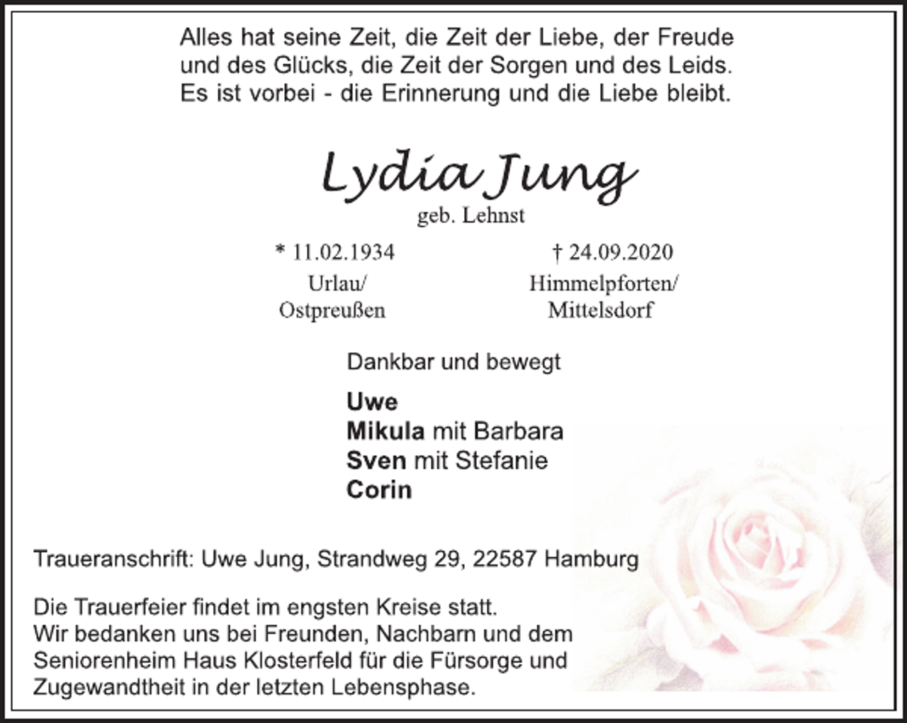 <p>Alles hat seine Zeit, die Zeit der Liebe, der Freude<br />und des Glücks, die Zeit der Sorgen und des Leids.<br />Es ist vorbei - die Erinnerung und die Liebe bleibt.<br />Lydia Jung<br />geb. Lehnst<br />*11.02.1934 † 24.09.2020<br />Urlau/ Ostpreußen<br />Himmelpforten/<br />Mittelsdorf<br />Dankbar und bewegt<br />Uwe<br />Mikula mit Barbara<br />Sven mit Stefanie<br />Corin<br />Traueranschrift: Uwe Jung, Strandweg 29, 22587 Hamburg<br />Die Trauerfeier findet im engsten Kreise statt.<br />Wir bedanken uns bei Freunden, Nachbarn und dem<br />Seniorenheim Haus Klosterfeld für die Fürsorge und<br />Zugewandtheit in der letzten Lebensphase.</p>