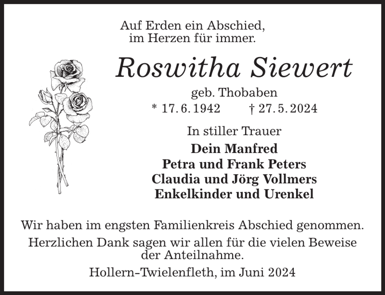 <p>Auf Erden ein Abschied,<br />im Herzen für immer.<br />Roswitha Siewert<br />geb. Thobaben<br />* 17. 6. 1942 † 27. 5. 2024<br />In stiller Trauer<br />Dein Manfred<br />Petra und Frank Peters<br />Claudia und Jörg Vollmers<br />Enkelkinder und Urenkel<br />Wir haben im engsten Familienkreis Abschied genommen.<br />Herzlichen Dank sagen wir allen für die vielen Beweise<br />der Anteilnahme.<br />Hollern-Twielenfleth, im Juni 2024</p>