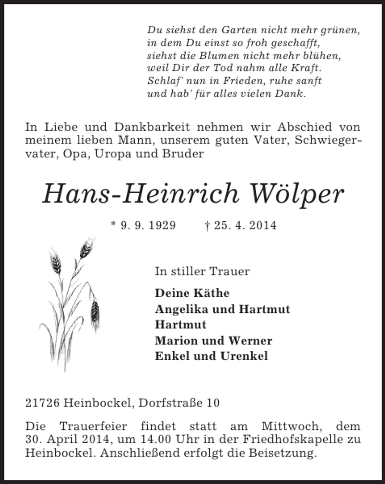 <p>Du siehst den Garten nicht mehr grünen,<br />in dem Du einst so froh geschafft,<br />siehst die Blumen nicht mehr blühen,<br />weil Dir der Tod nahm alle Kraft.<br />Schlaf' nun in Frieden, ruhe sanft<br />und hab' für alles vielen Dank.<br />In Liebe und Dankbarkeit nehmen wir Abschied von meinem lieben Mann, unserem guten Vater, Schwiegervater, Opa, Uropa und Bruder<br />Hans-Heinrich Wölper<br />* 9. 9. 1929 † 25. 4. 2014<br />In stiller Trauer<br />Deine Käthe<br />Angelika und Hartmut<br />Hartmut<br />Marion und Werner<br />Enkel und Urenkel</p><p>21726 Heinbockel, Dorfstraße 10<br />Die Trauerfeier findet statt am Mittwoch, dem<br />30. April 2014, um 14.00 Uhr in der Friedhofskapelle zu Heinbockel. Anschließend erfolgt die Beisetzung.</p>