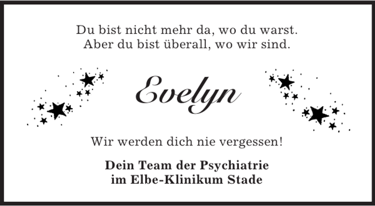 <p>Du bist nicht mehr da, wo du warst.<br />Aber du bist überall, wo wir sind.</p><p>Evelyn<br />Wir werden dich nie vergessen!<br />Dein Team der Psychiatrie<br />im Elbe-Klinikum Stade</p>