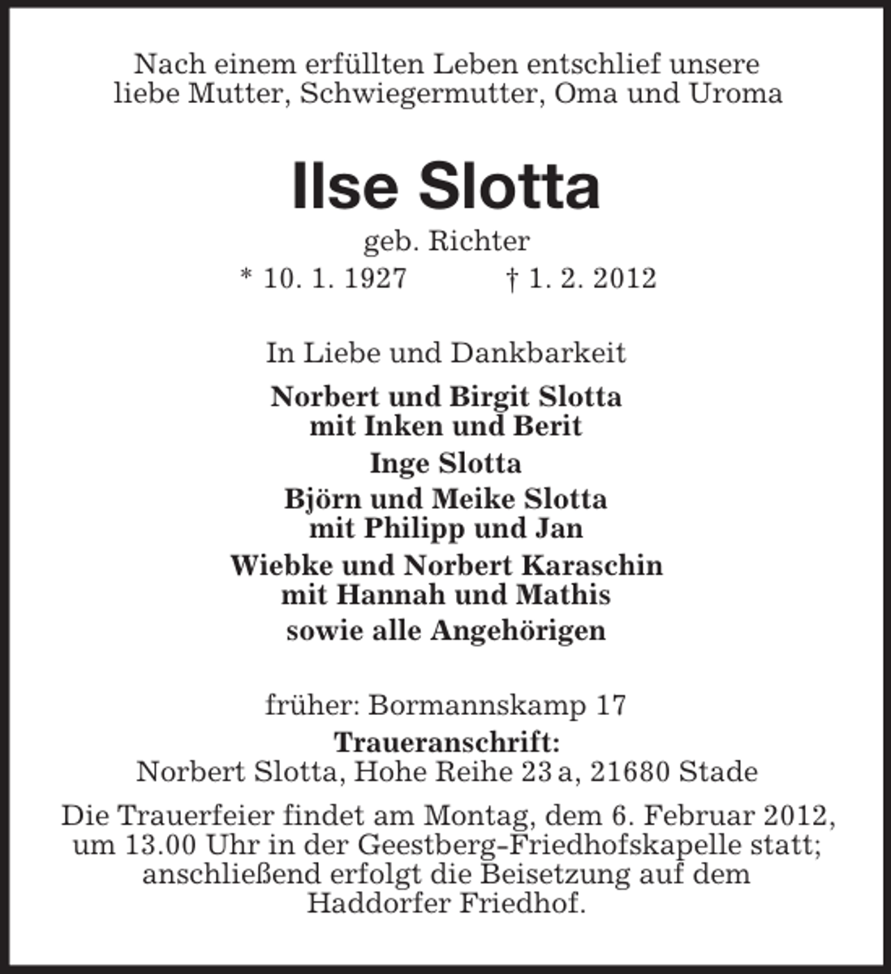 <p>Nach einem erfüllten Leben entschlief unsere<br />liebe Mutter, Schwiegermutter, Oma und Uroma</p><p>Ilse Slotta<br />geb. Richter<br />* 10. 1. 1927<br />† 1. 2. 2012<br />In Liebe und Dankbarkeit<br />Norbert und Birgit Slotta<br />mit Inken und Berit<br />Inge Slotta<br />Björn und Meike Slotta<br />mit Philipp und Jan<br />Wiebke und Norbert Karaschin<br />mit Hannah und Mathis<br />sowie alle Angehörigen<br />früher: Bormannskamp 17<br />Traueranschrift:<br />Norbert Slotta, Hohe Reihe 23 a, 21680 Stade<br />Die Trauerfeier findet am Montag, dem 6. Februar 2012,<br />um 13.00 Uhr in der Geestberg-Friedhofskapelle statt;<br />anschließend erfolgt die Beisetzung auf dem<br />Haddorfer Friedhof.</p>