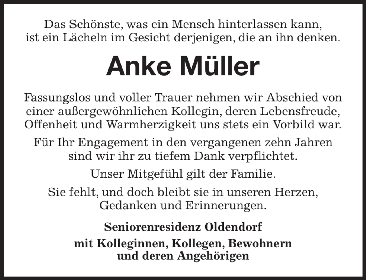 <p>Das Schönste, was ein Mensch hinterlassen kann,<br />ist ein Lächeln im Gesicht derjenigen, die an ihn denken.<br />Anke Müller<br />Fassungslos und voller Trauer nehmen wir Abschied von<br />einer außergewöhnlichen Kollegin, deren Lebensfreude,<br />Offenheit und Warmherzigkeit uns stets ein Vorbild war.<br />Für Ihr Engagement in den vergangenen zehn Jahren sind wir ihr zu tiefem Dank verpflichtet.<br />Unser Mitgefühl gilt der Familie.<br />Sie fehlt, und doch bleibt sie in unseren Herzen,<br />Gedanken und Erinnerungen.<br />Seniorenresidenz Oldendorf<br />mit Kolleginnen, Kollegen, Bewohnern<br />und deren Angehörigen</p>