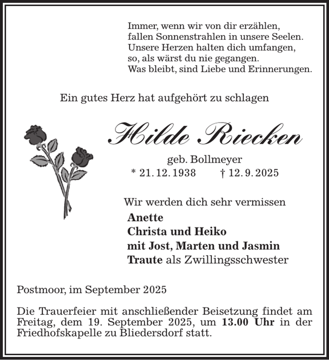 <p>Immer, wenn wir von dir erzählen,<br />fallen Sonnenstrahlen in unsere Seelen.<br />Unsere Herzen halten dich umfangen,<br />so, als wärst du nie gegangen.<br />Was bleibt, sind Liebe und Erinnerungen.<br />Ein gutes Herz hat aufgehört zu schlagen<br />Hilde Riecken<br />geb. Bollmeyer<br />* 21. 12. 1938 † 12. 9. 2025<br />Wir werden dich sehr vermissen<br />Anette<br />Christa und Heiko<br />mit Jost, Marten und Jasmin<br />Traute als Zwillingsschwester<br />Postmoor, im September 2025</p><p>Die Trauerfeier mit anschließender Beisetzung findet am Freitag, dem 19. September 2025, um 13.00 Uhr in der Friedhofskapelle zu Bliedersdorf statt.</p>