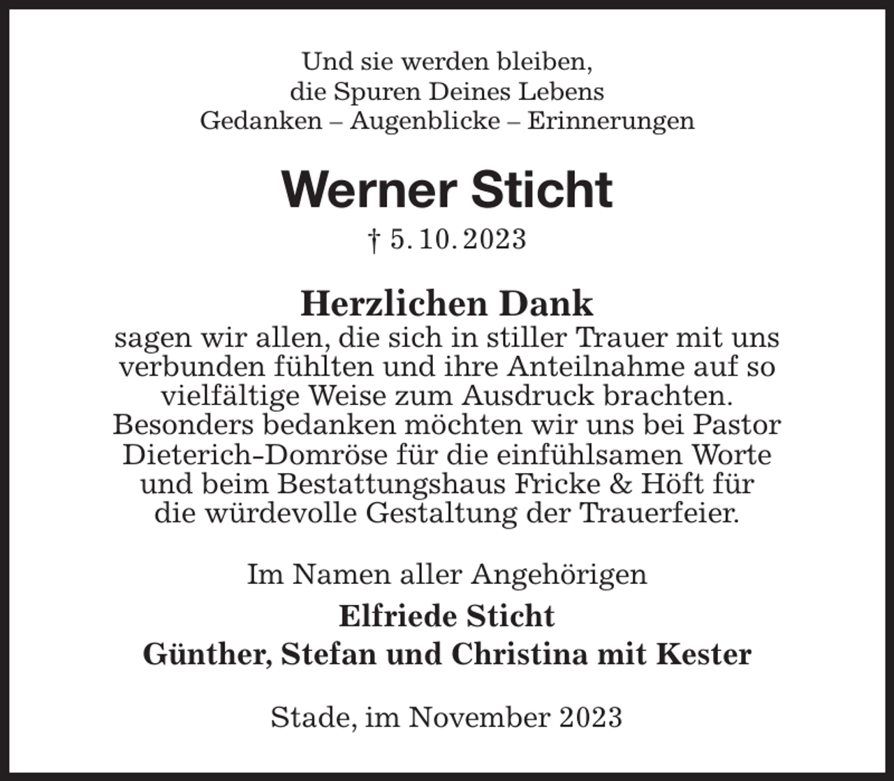 <p>Und sie werden bleiben,<br />die Spuren Deines Lebens<br />Gedanken - Augenblicke - Erinnerungen<br />Werner Sticht<br />† 5. 10. 2023<br />Herzlichen Dank<br />sagen wir allen, die sich in stiller Trauer mit uns<br />verbunden fühlten und ihre Anteilnahme auf so<br />vielfältige Weise zum Ausdruck brachten.<br />Besonders bedanken möchten wir uns bei Pastor<br />Dieterich-Domröse für die einfühlsamen Worte<br />und beim Bestattungshaus Fricke &amp; Höft für<br />die würdevolle Gestaltung der Trauerfeier.<br />Im Namen aller Angehörigen<br />Elfriede Sticht<br />Günther, Stefan und Christina mit Kester<br />Stade, im November 2023</p>