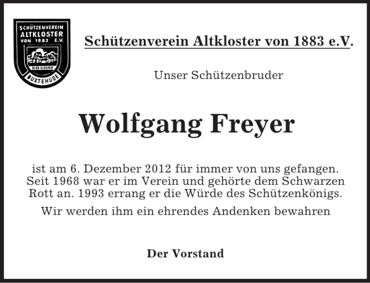 <p>Schützenverein Altkloster von 1883 e.V.<br />Unser Schützenbruder</p><p>Wolfgang Freyer<br />ist am 6. Dezember 2012 für immer von uns gefangen.<br />Seit 1968 war er im Verein und gehörte dem Schwarzen<br />Rott an. 1993 errang er die Würde des Schützenkönigs.<br />Wir werden ihm ein ehrendes Andenken bewahren</p><p>Der Vorstand</p>