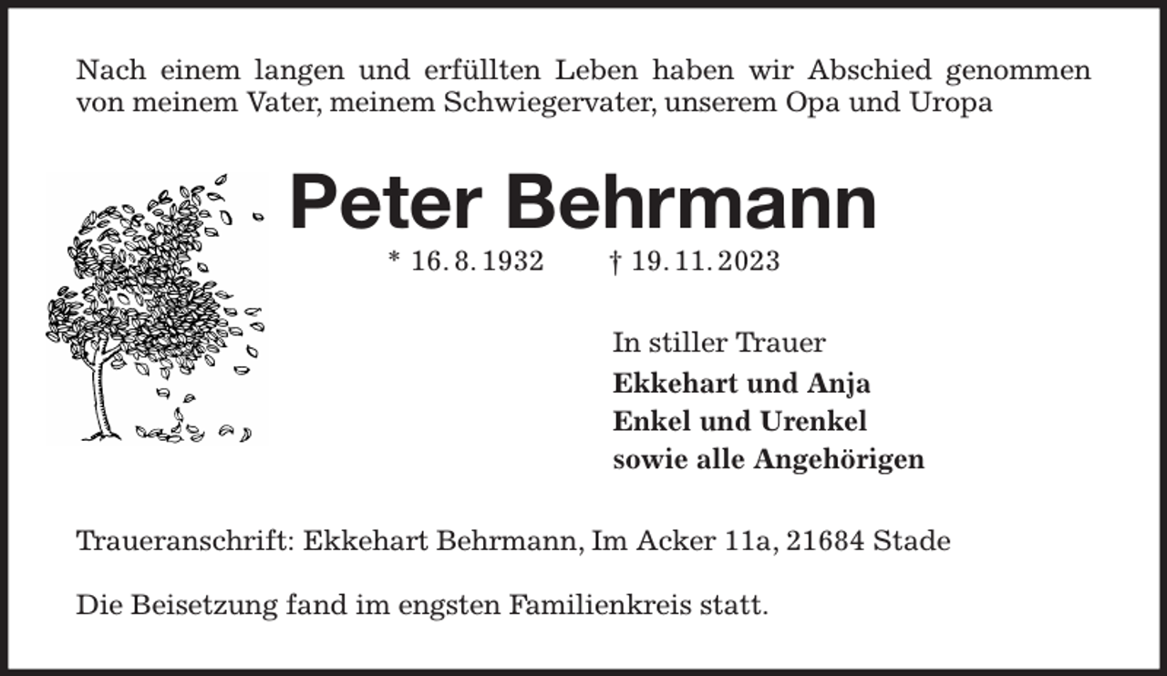 <p>Nach einem langen und erfüllten Leben haben wir Abschied genommen von meinem Vater, meinem Schwiegervater, unserem Opa und Uropa<br />Peter Behrmann<br />* 16. 8. 1932 † 19. 11. 2023<br />In stiller Trauer<br />Ekkehart und Anja<br />Enkel und Urenkel<br />sowie alle Angehörigen<br />Traueranschrift: Ekkehart Behrmann, Im Acker 11a, 21684 Stade</p><p>Die Beisetzung fand im engsten Familienkreis statt.</p>