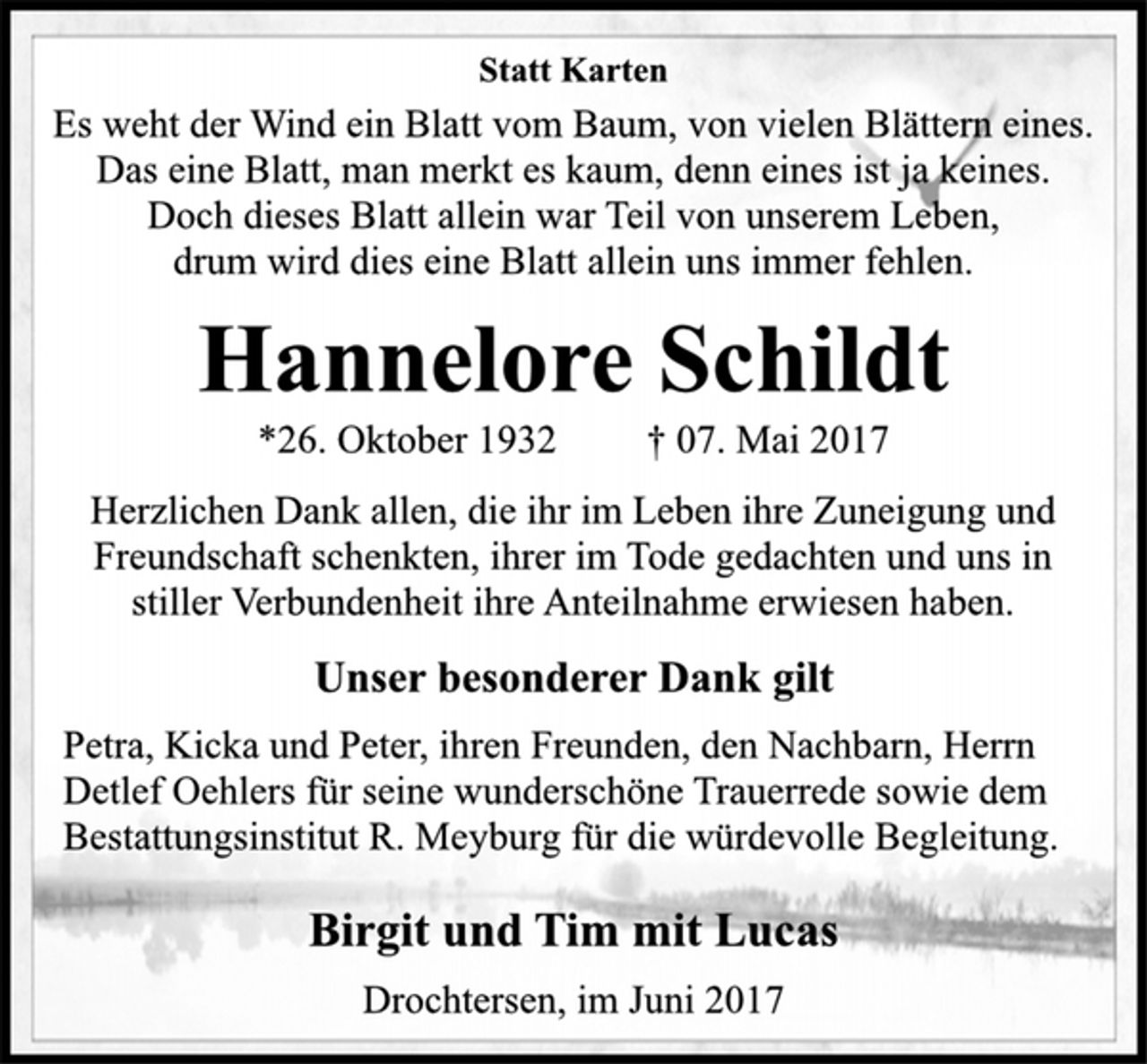 <p>Statt Karten<br />Es weht der Wind ein Blatt vom Baum, von vielen Blättern eines.<br />Das eine Blatt, man merkt es kaum, denn eines ist ja keines.<br />Doch dieses Blatt allein war Teil von unserem Leben,<br />drum wird dies eine Blatt allein uns immer fehlen.<br />Hannelore Schildt<br />*26. Oktober 1932 † 07. Mai 2017<br />Herzlichen Dank allen, die ihr im Leben ihre Zuneigung und<br />Freundschaft schenkten, ihrer im Tode gedachten und uns in<br />stiller Verbundenheit ihre Anteilnahme erwiesen haben.<br />Unser besonderer Dank gilt<br />Petra, Kicka und Peter, ihren Freunden, den Nachbarn, Herrn<br />Detlef Oehlers für seine wunderschöne Trauerrede sowie dem<br />Bestattungsinstitut R. Meyburg für die würdevolle Begleitung.<br />Birgit und Tim mit Lucas<br />Drochtersen, im Juni 2017</p>