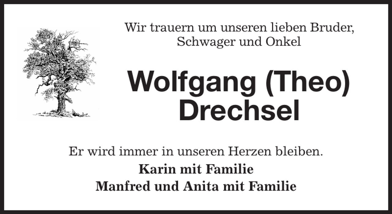 <p>Wir trauern um unseren lieben Bruder, Schwager und Onkel<br />Wolfgang (Theo) Drechsel<br />Er wird immer in unseren Herzen bleiben.<br />Karin mit Familie<br />Manfred und Anita mit Familie</p>
