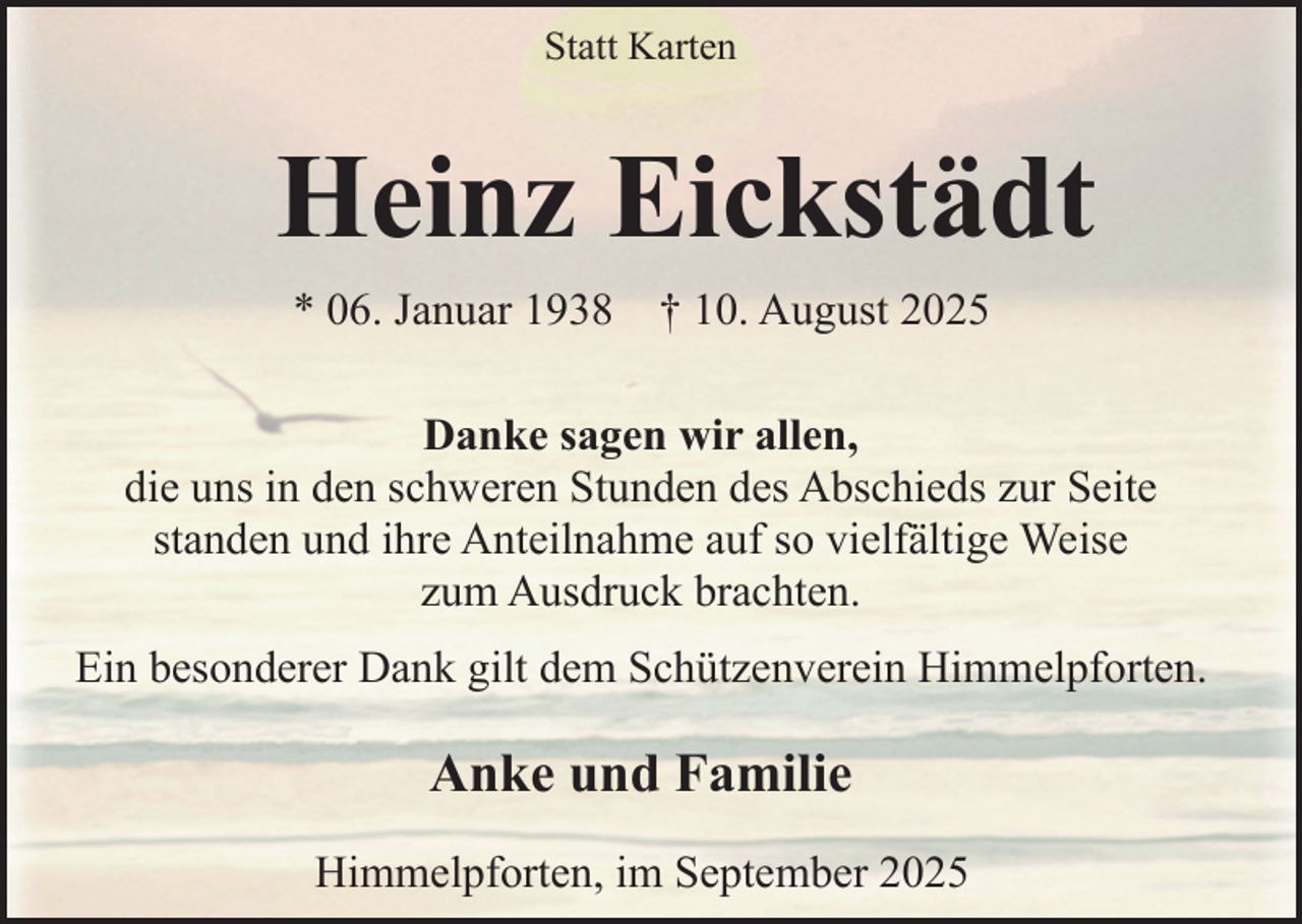 <p>Statt Karten</p><p>Heinz Eickstädt<br />* 06. Januar 1938</p><p>† 10. August 2025</p><p>Danke sagen wir allen,<br />die uns in den schweren Stunden des Abschieds zur Seite<br />standen und ihre Anteilnahme auf so vielfältige Weise<br />zum Ausdruck brachten.<br />Ein besonderer Dank gilt dem Schützenverein Himmelpforten.</p><p>Anke und Familie<br />Himmelpforten, im September 2025</p>