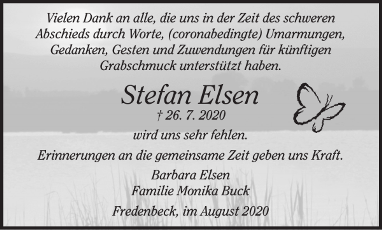 <p>Vielen Dank an alle, die uns in der Zeit des schweren<br />Abschieds durch Worte, (coronabedingte) Umarmungen,<br />Gedanken, Gesten und Zuwendungen für künftigen<br />Grabschmuck unterstützt haben.<br />Stefan Elsen<br />† 26. 7. 2020<br />wird uns sehr fehlen.<br />Erinnerungen an die gemeinsame Zeit geben uns Kraft.<br />Barbara Elsen<br />Familie Monika Buck<br />Fredenbeck, im August 2020</p>