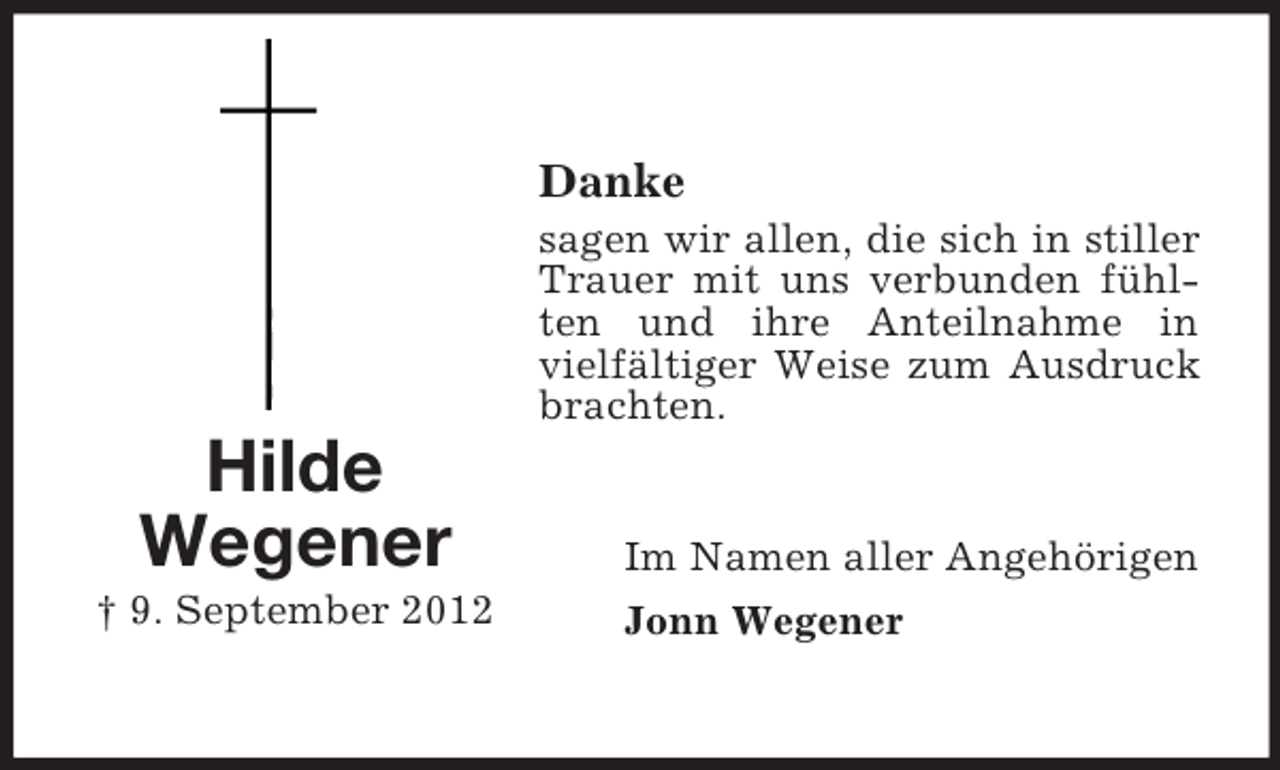 <p>Danke<br />sagen wir allen, die sich in stiller<br />Trauer mit uns verbunden fühlten und ihre Anteilnahme in<br />vielfältiger Weise zum Ausdruck<br />brachten.</p><p>Hilde<br />Wegener<br />† 9. September 2012</p><p>Im Namen aller Angehörigen<br />Jonn Wegener</p>
