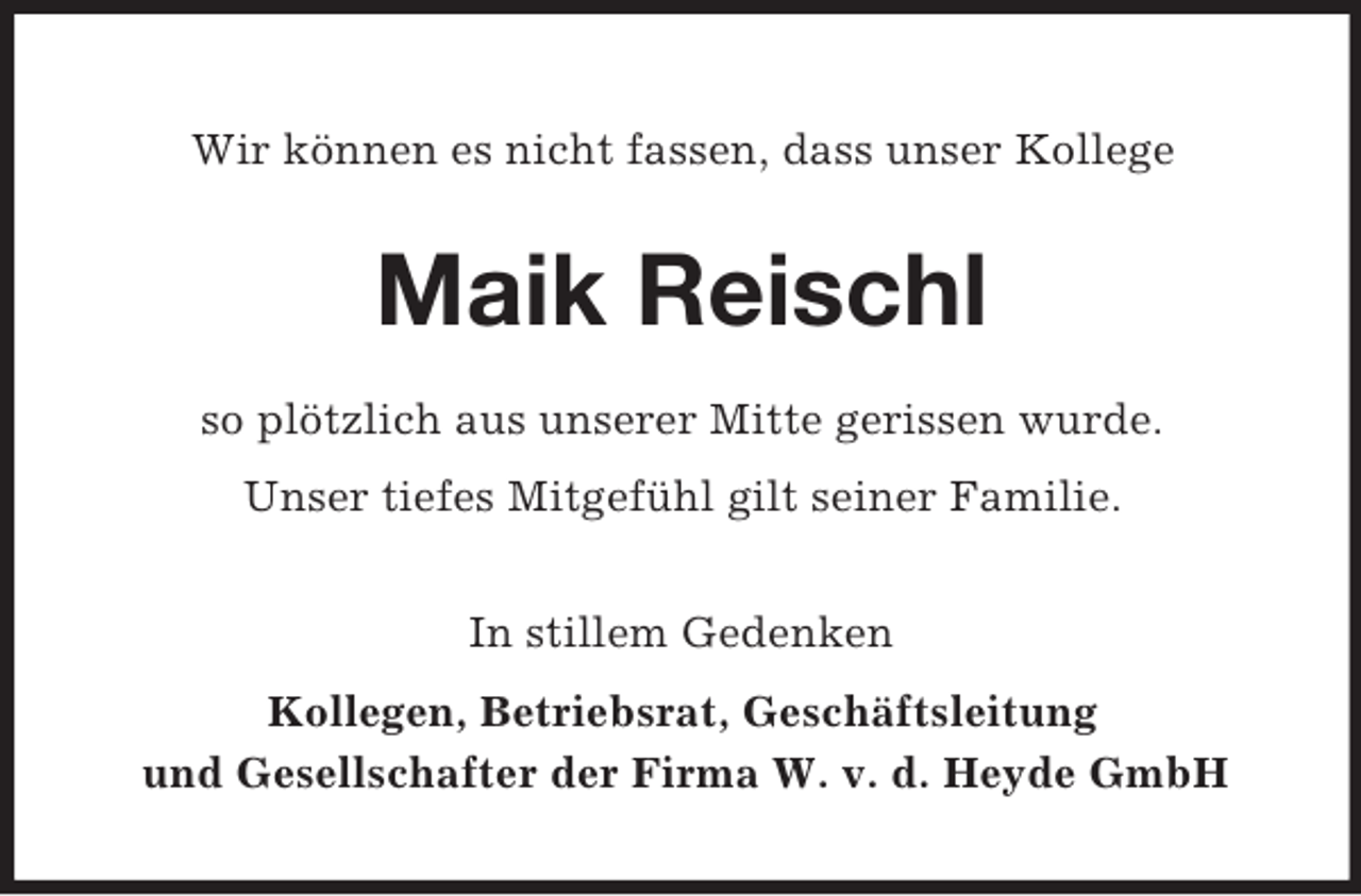 <p>Wir können es nicht fassen, dass unser Kollege</p><p>Maik Reischl<br />so plötzlich aus unserer Mitte gerissen wurde.<br />Unser tiefes Mitgefühl gilt seiner Familie.<br />In stillem Gedenken<br />Kollegen, Betriebsrat, Geschäftsleitung<br />und Gesellschafter der Firma W. v. d. Heyde GmbH</p>