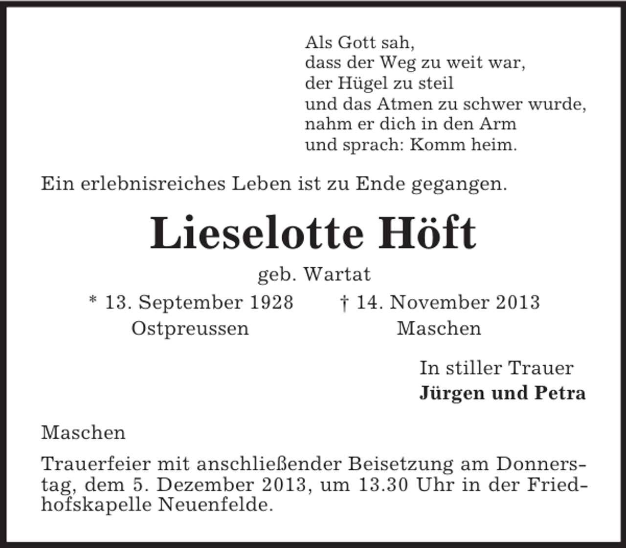 <p>Als Gott sah,<br />dass der Weg zu weit war,<br />der Hügel zu steil<br />und das Atmen zu schwer wurde,<br />nahm er dich in den Arm<br />und sprach: Komm heim.<br />Ein erlebnisreiches Leben ist zu Ende gegangen.<br />Lieselotte Höft<br />geb. Wartat<br />* 13. September 1928 † 14. November 2013<br />Ostpreussen Maschen<br />In stiller Trauer<br />Jürgen und Petra<br />Maschen<br />Trauerfeier mit anschließender Beisetzung am Donnerstag, dem 5. Dezember 2013, um 13.30 Uhr in der Friedhofskapelle Neuenfelde.</p>