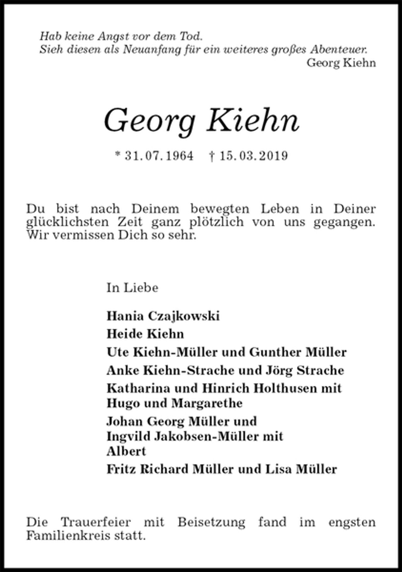 <p>Hab keine Angst vor dem Tod.<br />Sieh diesen als Neuanfang für ein weiteres großes Abenteuer.<br />Georg Kiehn<br />Georg Kiehn<br />* 31. 07. 1964 † 15. 03. 2019<br />Du bist nach Deinem bewegten Leben in Deiner<br />glücklichsten Zeit ganz plötzlich von uns gegangen.<br />Wir vermissen Dich so sehr.<br />In Liebe</p><p>Hania Czajkowski<br />Heide Kiehn<br />Ute Kiehn-Müller und Gunther Müller<br />Anke Kiehn-Strache und Jörg Strache<br />Katharina und Hinrich Holthusen mit<br />Hugo und Margarethe<br />Johan Georg Müller und<br />Ingvild Jakobsen-Müller mit<br />Albert<br />Fritz Richard Müller und Lisa Müller<br />Die Trauerfeier mit Beisetzung fand im engsten<br />Familienkreis statt.</p>