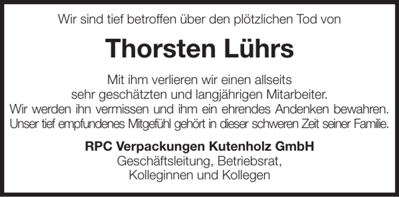 <p>Wir sind tief betroffen über den plötzlichen Tod von<br />Thorsten Lührs<br />Mit ihm verlieren wir einen allseits<br />sehr geschätzten und langjährigen Mitarbeiter.<br />Wir werden ihn vermissen und ihm ein ehrendes Andenken bewahren.<br />Unser tief empfundenes Mitgefühl gehört in dieser schweren Zeit seiner Familie.<br />RPC Verpackungen Kutenholz GmbH<br />Geschäftsleitung, Betriebsrat,<br />Kolleginnen und Kollegen</p>