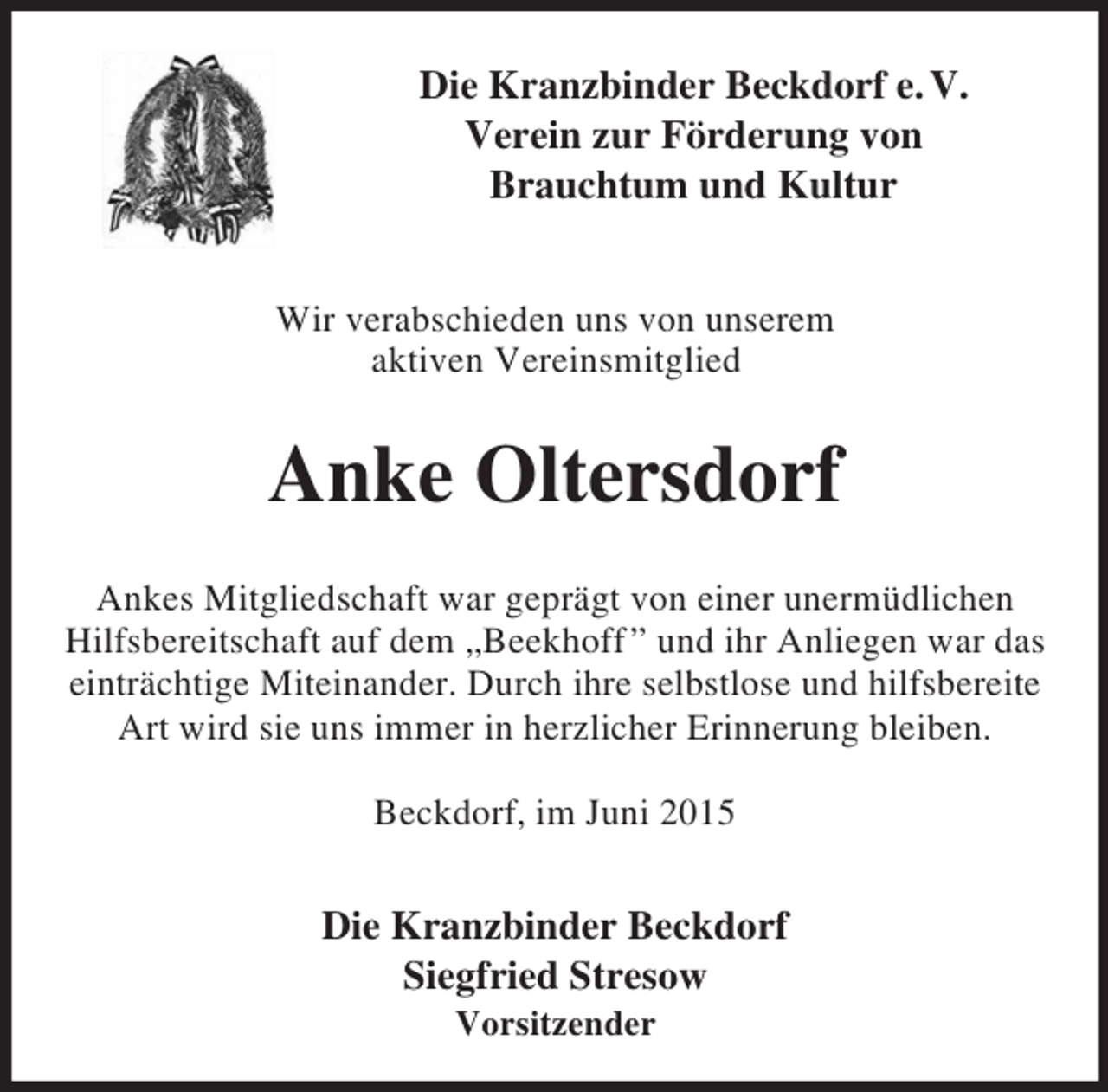 <p>Die Kranzbinder Beckdorf e. V.<br />Verein zur Förderung von<br />Brauchtum und Kultur</p>
<p>Wir verabschieden uns von unserem<br />aktiven Vereinsmitglied<br />Anke Oltersdorf<br />Ankes Mitgliedschaft war geprägt von einer unermüdlichen Hilfsbereitschaft auf dem „Beekhoff ” und ihr Anliegen war das einträchtige Miteinander. Durch ihre selbstlose und hilfsbereite Art wird sie uns immer in herzlicher Erinnerung bleiben.</p>
<p>Beckdorf, im Juni 2015<br />Die Kranzbinder Beckdorf<br />Siegfried Stresow<br />Vorsitzender</p>