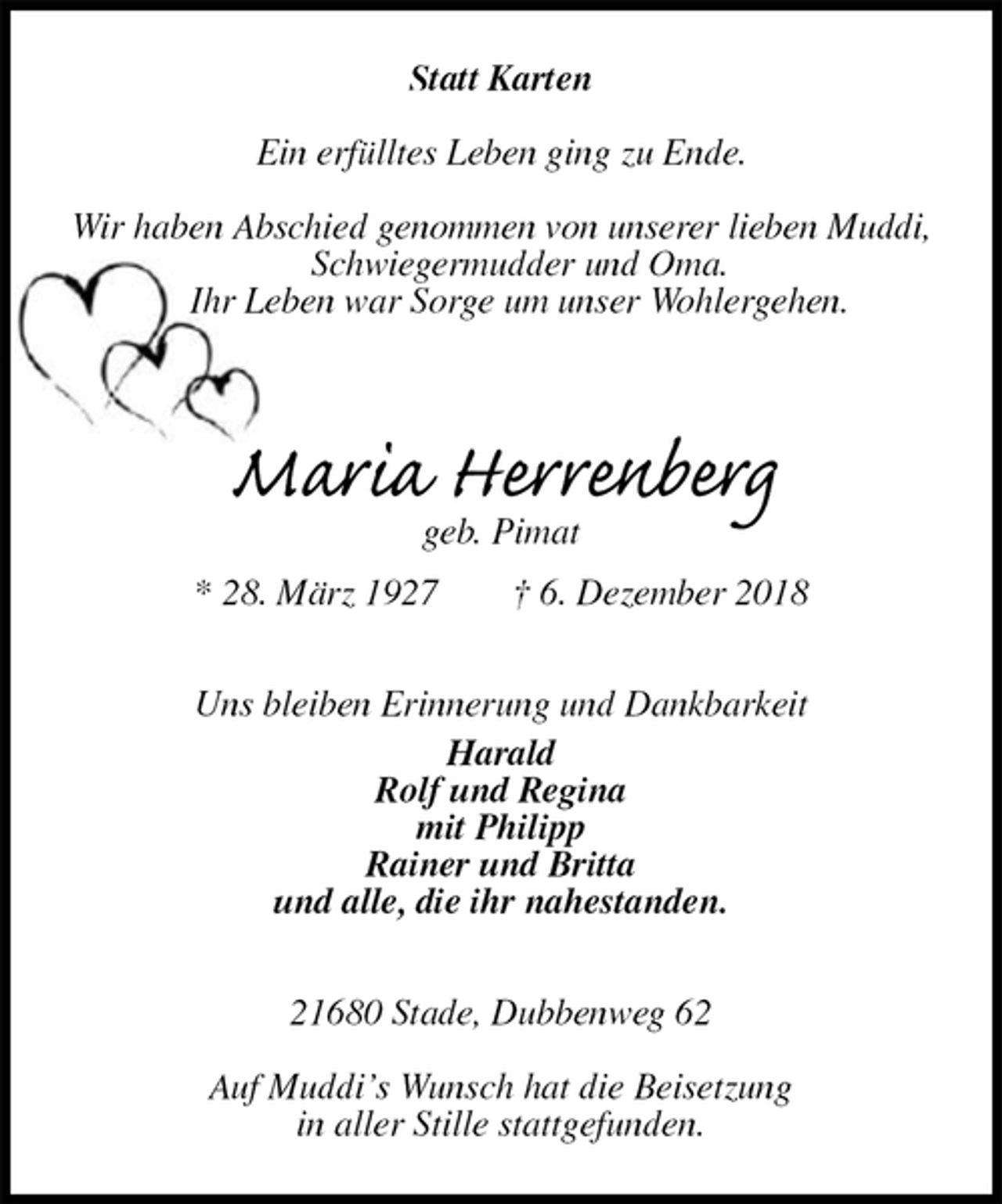 <p>Statt Karten</p><p>Ein erfülltes Leben ging zu Ende.</p><p>Wir haben Abschied genommen von unserer lieben Muddi,<br />Schwiegermudder und Oma.<br />Ihr Leben war Sorge um unser Wohlergehen.<br />Maria Herrenberg<br />geb. Pimat<br />* 28. März 1927 † 6. Dezember 2018<br />Uns bleiben Erinnerung und Dankbarkeit<br />Harald<br />Rolf und Regina<br />mit Philipp<br />Rainer und Britta<br />und alle, die ihr nahestanden.<br />21680 Stade, Dubbenweg 62</p><p>Auf Muddi’s Wunsch hat die Beisetzung<br />in aller Stille stattgefunden.</p>