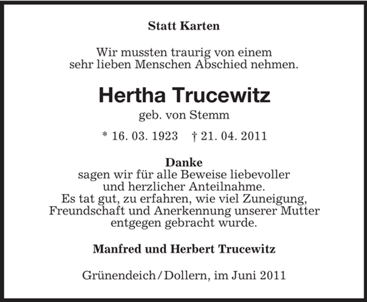 <p>Statt Karten Wir mussten traurig von einem sehr lieben Menschen Abschied nehmen.</p><p>Hertha Trucewitz<br />geb. von Stemm * 16. 03. 1923 † 21. 04. 2011</p><p>Danke sagen wir für alle Beweise liebevoller und herzlicher Anteilnahme. Es tat gut, zu erfahren, wie viel Zuneigung, Freundschaft und Anerkennung unserer Mutter entgegen gebracht wurde. Manfred und Herbert Trucewitz Grünendeich / Dollern, im Juni 2011</p>