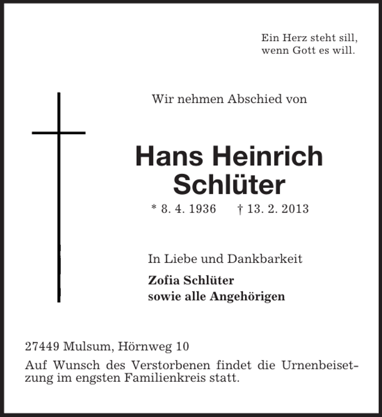 <p>Ein Herz steht sill,<br />wenn Gott es will.<br />Wir nehmen Abschied von<br />Hans Heinrich<br />Schlüter<br />* 8. 4. 1936 † 13. 2. 2013<br />In Liebe und Dankbarkeit<br />Zofia Schlüter<br />sowie alle Angehörigen<br />27449 Mulsum, Hörnweg 10<br />Auf Wunsch des Verstorbenen findet die Urnenbeisetzung im engsten Familienkreis statt.</p>
