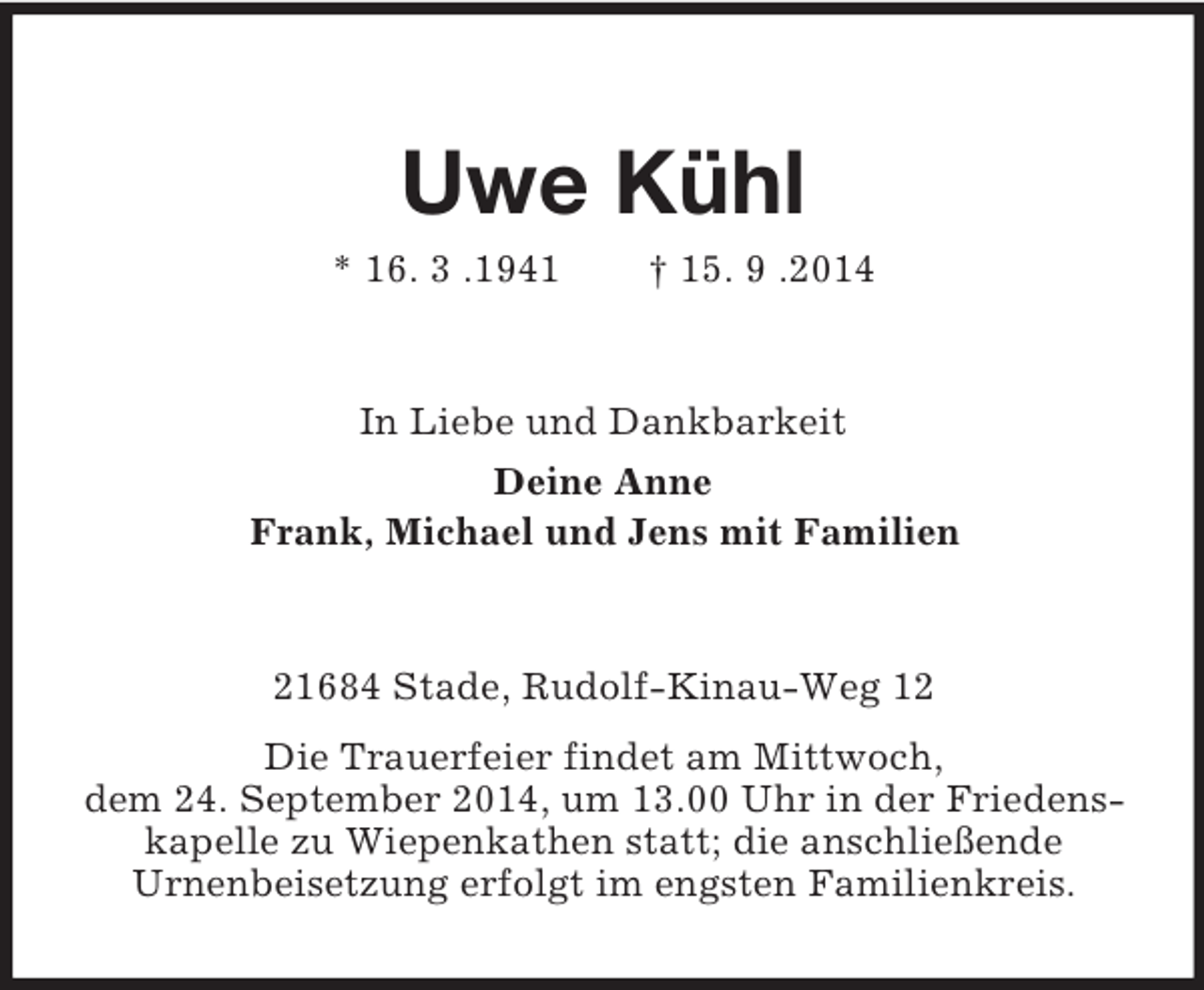 <p>Uwe Kühl<br />* 16. 3 .1941 † 15. 9 .2014<br />In Liebe und Dankbarkeit<br />Deine Anne<br />Frank, Michael und Jens mit Familien<br />21684 Stade, Rudolf-Kinau-Weg 12<br />Die Trauerfeier findet am Mittwoch,<br />dem 24. September 2014, um 13.00 Uhr in der Friedenskapelle zu Wiepenkathen statt; die anschließende<br />Urnenbeisetzung erfolgt im engsten Familienkreis.</p>