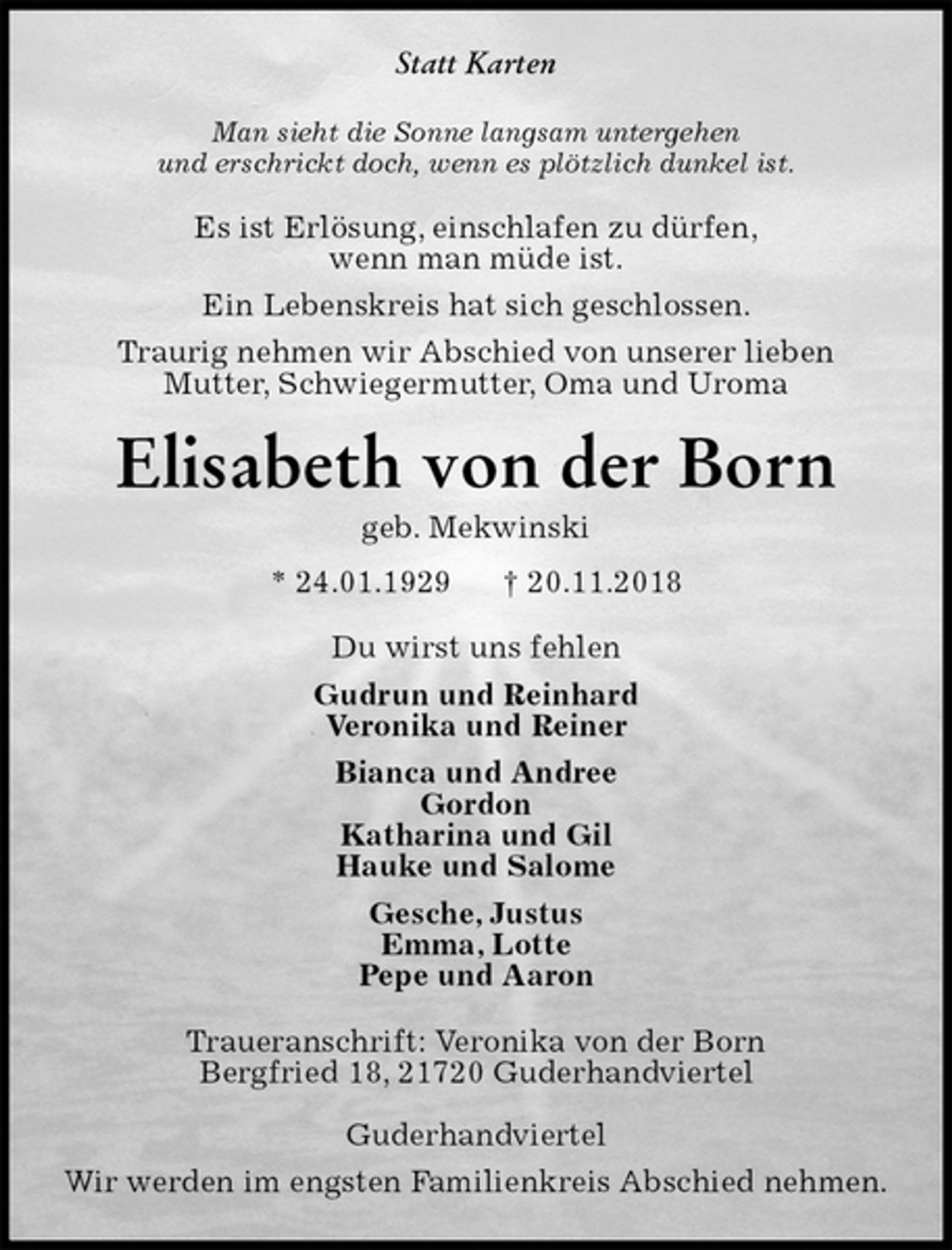 <p>Statt Karten<br />Man sieht die Sonne langsam untergehen<br />und erschrickt doch, wenn es plötzlich dunkel ist.<br />Es ist Erlösung, einschlafen zu dürfen,<br />wenn man müde ist.<br />Ein Lebenskreis hat sich geschlossen.<br />Traurig nehmen wir Abschied von unserer lieben<br />Mutter, Schwiegermutter, Oma und Uroma<br />Elisabeth von der Born<br />geb. Mekwinski<br />* 24.01.1929 † 20.11.2018<br />Du wirst uns fehlen<br />Gudrun und Reinhard<br />Veronika und Reiner<br />Bianca und Andree<br />Gordon<br />Katharina und Gil<br />Hauke und Salome<br />Gesche, Justus<br />Emma, Lotte<br />Pepe und Aaron<br />Traueranschrift: Veronika von der Born<br />Bergfried 18, 21720 Guderhandviertel</p><p>Guderhandviertel<br />Wir werden im engsten Familienkreis Abschied nehmen.</p>