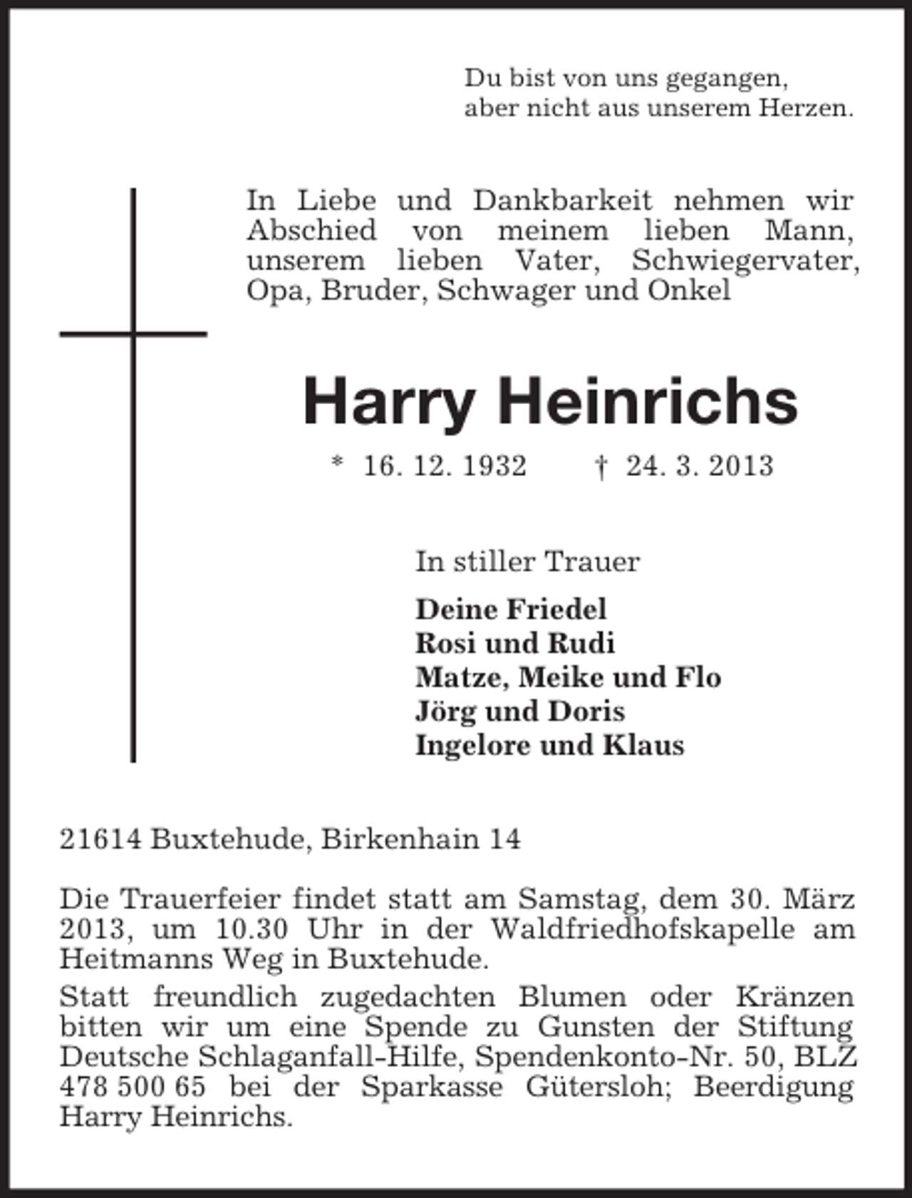 <p>Du bist von uns gegangen,<br />aber nicht aus unserem Herzen.<br />In Liebe und Dankbarkeit nehmen wir<br />Abschied von meinem lieben Mann,<br />unserem lieben Vater, Schwiegervater, Opa, Bruder, Schwager und Onkel<br />Harry Heinrichs<br />* 16. 12. 1932 † 24. 3. 2013<br />In stiller Trauer<br />Deine Friedel<br />Rosi und Rudi<br />Matze, Meike und Flo<br />Jörg und Doris<br />Ingelore und Klaus<br />21614 Buxtehude, Birkenhain 14</p><p>Die Trauerfeier findet statt am Samstag, dem 30. März 2013, um 10.30 Uhr in der Waldfriedhofskapelle am Heitmanns Weg in Buxtehude.<br />Statt freundlich zugedachten Blumen oder Kränzen<br />bitten wir um eine Spende zu Gunsten der Stiftung Deutsche Schlaganfall-Hilfe, Spendenkonto-Nr. 50, BLZ 478 500 65 bei der Sparkasse Gütersloh; Beerdigung Harry Heinrichs.</p>