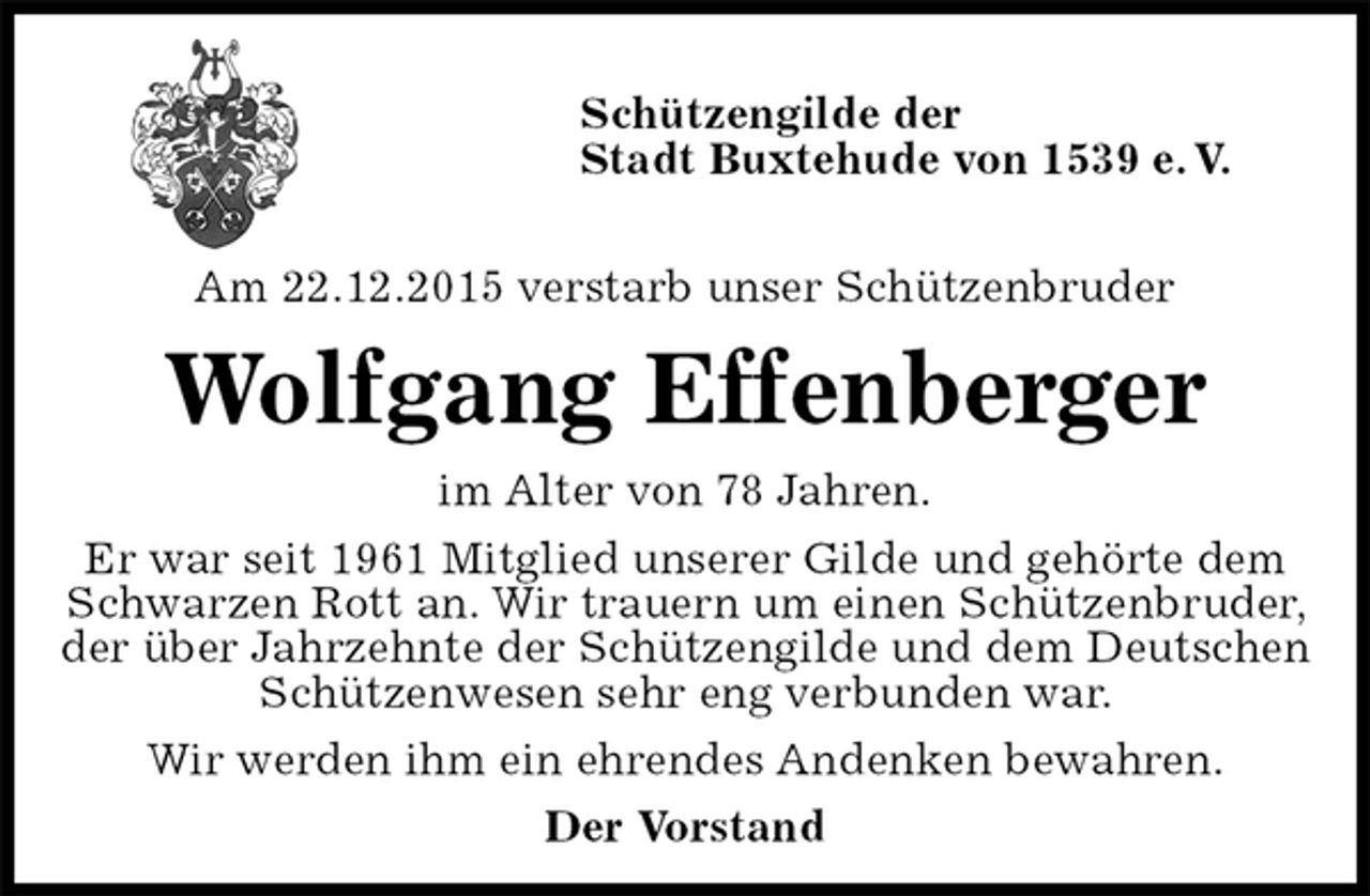 <p>Schützengilde der<br />Stadt Buxtehude von 1539 e. V.</p>
<p>Am 22.12.2015 verstarb unser Schützenbruder<br />Wolfgang Effenberger<br />im Alter von 78 Jahren.<br />Er war seit 1961 Mitglied unserer Gilde und gehörte dem<br />Schwarzen Rott an. Wir trauern um einen Schützenbruder, der über Jahrzehnte der Schützengilde und dem Deutschen Schützenwesen sehr eng verbunden war.<br />Wir werden ihm ein ehrendes Andenken bewahren.<br />Der Vorstand</p>