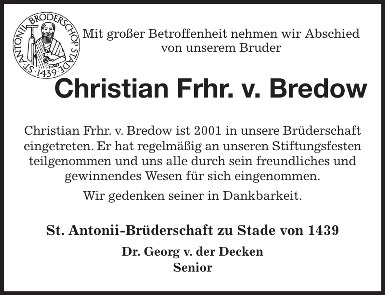 <p>Mit großer Betroffenheit nehmen wir Abschied<br />von unserem Bruder<br />Christian Frhr. v. Bredow<br />St. Antonii-Brüderschaft zu Stade von 1439<br />Dr. Georg v. der Decken<br />Senior<br />Christian Frhr. v. Bredow ist 2001 in unsere Brüderschaft eingetreten. Er hat regelmäßig an unseren Stiftungsfesten teilgenommen und uns alle durch sein freundliches und<br />gewinnendes Wesen für sich eingenommen.<br />Wir gedenken seiner in Dankbarkeit.</p>
