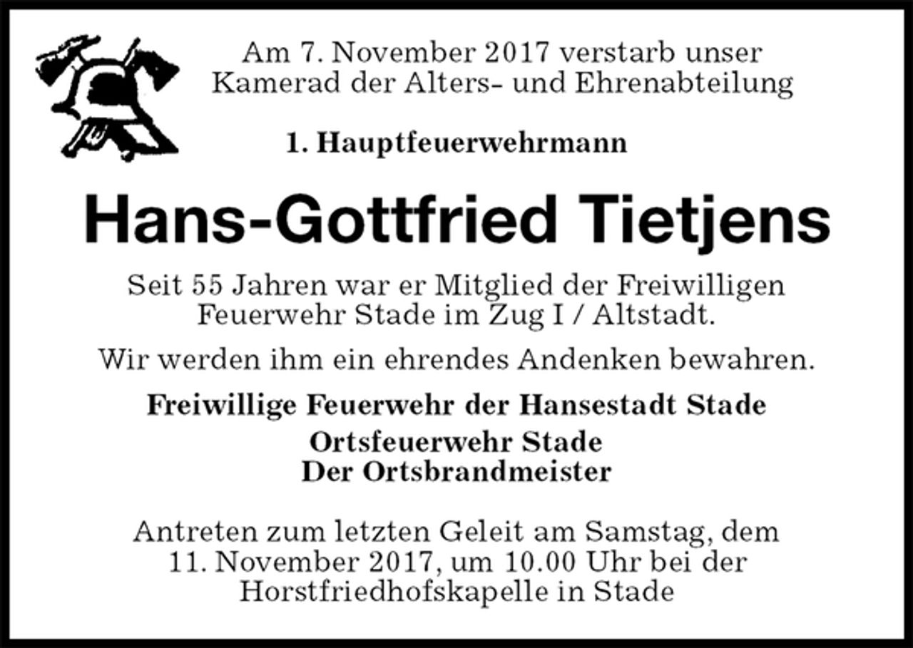 <p>Am 7. November 2017 verstarb unser<br />Kamerad der Alters- und Ehrenabteilung<br />1. Hauptfeuerwehrmann<br />Hans-Gottfried Tietjens<br />Seit 55 Jahren war er Mitglied der Freiwilligen<br />Feuerwehr Stade im Zug I / Altstadt.<br />Wir werden ihm ein ehrendes Andenken bewahren.<br />Freiwillige Feuerwehr der Hansestadt Stade<br />Ortsfeuerwehr Stade<br />Der Ortsbrandmeister</p>
<p>Antreten zum letzten Geleit am Samstag, dem<br />11. November 2017, um 10.00 Uhr bei der<br />Horstfriedhofskapelle in Stade</p>