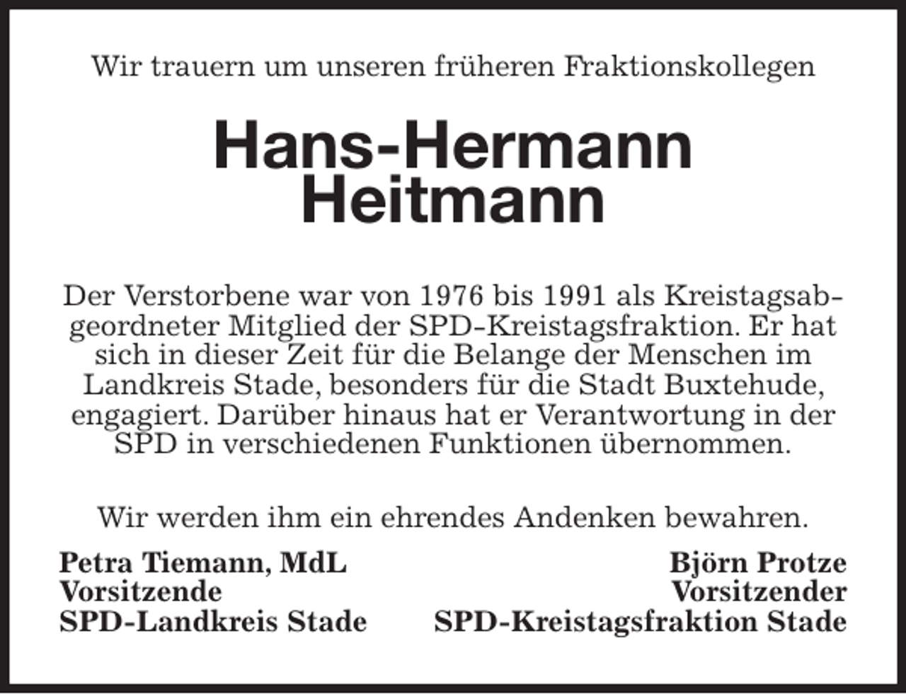 <p>Wir trauern um unseren früheren Fraktionskollegen<br />Hans-Hermann<br />Heitmann<br />Der Verstorbene war von 1976 bis 1991 als Kreistagsabgeordneter Mitglied der SPD-Kreistagsfraktion. Er hat sich in dieser Zeit für die Belange der Menschen im Landkreis Stade, besonders für die Stadt Buxtehude, engagiert. Darüber hinaus hat er Verantwortung in der SPD in verschiedenen Funktionen übernommen.<br />Wir werden ihm ein ehrendes Andenken bewahren.<br />Petra Tiemann, MdL Björn Protze<br />Vorsitzende Vorsitzender<br />SPD-Landkreis Stade SPD-Kreistagsfraktion Stade</p>